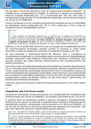 Inf. 837 - STF www.estrategiaconcursos.com.br Página 9 de 15
INFORMATIVO ESTRATÉGICO
INFORMATIVO STF 837
Em que pese o título do informativo trate de “dispensa de licitação e peculato”, na
verdade houve inexigibilidade de licitação. A dispensa é o gênero que comporta os
casos de licitação dispensada (art. 17) e dispensável (art. 24). Por outro lado, a
inexigibilidade surge quando há inviabilidade de competição, nos termos previstos no
art. 25 da Lei nº 8.666/1993.
Anota-se ainda que a Lei de Licitações apresenta três exemplos em que a inviabilidade
de competição estaria configurada (art. 25, I a III), sendo que o inciso I trata da
situação em que a inexigibilidade ocorrerá:
Art. 25.
[...]
I - para aquisição de materiais, equipamentos, ou gêneros que só possam ser fornecidos por
produtor, empresa ou representante comercial exclusivo, vedada a preferência de marca, devendo
a comprovação de exclusividade ser feita através de atestado fornecido pelo órgão de
registro do comércio do local em que se realizaria a licitação ou a obra ou o serviço, pelo
Sindicato, Federação ou Confederação Patronal, ou, ainda, pelas entidades equivalentes;
Ademais, a Lei nº 8.666/1993 determina que as situações de inexigibilidade deverão
ser necessariamente justificadas, devendo constar no processo a, entre outros
elementos, a razão da escolha do fornecedor e a justificativa do preço (art. 26).
No caso analisado, o responsável deixou de observar, ante a justificativa de
inviabilidade de competição, as formalidades legais em processos de inexigibilidade de
licitação, adquirindo livros didáticos diretamente das empresas contratadas, com
recursos oriundos dos cofres públicos, beneficiando-as com superfaturamento dos
objetos contratuais.
Com efeito, foram utilizadas declarações de exclusividade por entidade não prevista em
lei, ou o atestado sequerconstava no respectivo processo. Ademais, segundo a Primeira
Turma, essas cartas de exclusividade não permitiam inferir a inexistência, à época, de
outros fornecedores das mercadorias pretendidas. Outro ponto que ficou demonstrado
foi a existência de significativo sobrepreço, inclusive por meio de aditivos contratuais,
configurando-se desvio de dinheiro público, de que tinha posse a denunciada, em
benefício das empresas contratadas.
Visto isso, agora vamos passar a análise dos aspectos penais em si, com o Prof. Renan
Araújo.
---
Comentários pelo Prof. Renan Araújo:
Do ponto de vista penal, tivemos dois delitos: (a) inexigibilidade de licitação fora das
hipóteses legais (art. 89 da Lei 8.666/93); (b) peculato, nos termos do art. 312 do CP.
O primeiro delito se caracterizou quando a gestora, voluntária e conscientemente,
durante 03 anos, deixou de observas os procedimentos licitatórios necessários para a
aquisição dos produtos, configurando o delito previsto no art. 89 da Lei 8.666/93, c/c
art. 84, §2º da mesma Lei. Este último dispositivo não representa um tipo penal, mas
traz uma majorante, aplicável a determinados agentes públicos:
Art. 84. Considera-se servidor público, para os fins desta Lei, aquele que exerce, mesmo que
transitoriamente ou sem remuneração, cargo, função ou emprego público.
(...) § 2o A pena imposta será acrescida da terça parte, quando os autores dos crimes previstos
nesta Lei forem ocupantes de cargo em comissão ou de função de confiança em órgão da
Administração direta, autarquia, empresa pública, sociedade de economia mista, fundação pública,
ou outra entidade controlada direta ou indiretamente pelo Poder Público.
 