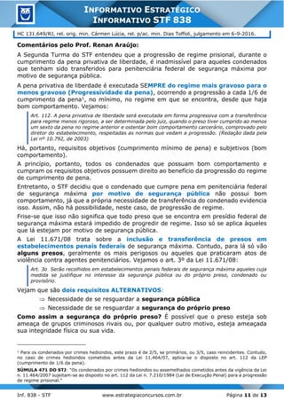 Inf. 838 - STF www.estrategiaconcursos.com.br Página 11 de 13
INFORMATIVO ESTRATÉGICO
INFORMATIVO STF 838
HC 131.649/RJ, rel. orig. min. Cármen Lúcia, rel. p/ac. min. Dias Toffoli, julgamento em 6-9-2016.
Comentários pelo Prof. Renan Araújo:
A Segunda Turma do STF entendeu que a progressão de regime prisional, durante o
cumprimento da pena privativa de liberdade, é inadmissível para aqueles condenados
que tenham sido transferidos para penitenciária federal de segurança máxima por
motivo de segurança pública.
A pena privativa de liberdade é executada SEMPRE do regime mais gravoso para o
menos gravoso (Progressividade da pena), ocorrendo a progressão a cada 1/6 de
cumprimento da pena1, no mínimo, no regime em que se encontra, desde que haja
bom comportamento. Vejamos:
Art. 112. A pena privativa de liberdade será executada em forma progressiva com a transferência
para regime menos rigoroso, a ser determinada pelo juiz, quando o preso tiver cumprido ao menos
um sexto da pena no regime anterior e ostentar bom comportamento carcerário, comprovado pelo
diretor do estabelecimento, respeitadas as normas que vedam a progressão. (Redação dada pela
Lei nº 10.792, de 2003)
Há, portanto, requisitos objetivos (cumprimento mínimo de pena) e subjetivos (bom
comportamento).
A princípio, portanto, todos os condenados que possuam bom comportamento e
cumpram os requisitos objetivos possuem direito ao benefício da progressão do regime
de cumprimento de pena.
Entretanto, o STF decidiu que o condenado que cumpre pena em penitenciária federal
de segurança máxima por motivo de segurança pública não possui bom
comportamento, já que a própria necessidade de transferência do condenado evidencia
isso. Assim, não há possibilidade, neste caso, de progressão de regime.
Frise-se que isso não significa que todo preso que se encontra em presídio federal de
segurança máxima estará impedido de progredir de regime. Isso só se aplica àqueles
que lá estejam por motivo de segurança pública.
A Lei 11.671/08 trata sobre a inclusão e transferência de presos em
estabelecimentos penais federais de segurança máxima. Contudo, para lá só vão
alguns presos, geralmente os mais perigosos ou aqueles que praticaram atos de
violência contra agentes penitenciários. Vejamos o art. 3º da Lei 11.671/08:
Art. 3o Serão recolhidos em estabelecimentos penais federais de segurança máxima aqueles cuja
medida se justifique no interesse da segurança pública ou do próprio preso, condenado ou
provisório.
Vejam que são dois requisitos ALTERNATIVOS:
 Necessidade de se resguardar a segurança pública
 Necessidade de se resguardar a segurança do próprio preso
Como assim a segurança do próprio preso? É possível que o preso esteja sob
ameaça de grupos criminosos rivais ou, por qualquer outro motivo, esteja ameaçada
sua integridade física ou sua vida.
1
Para os condenados por crimes hediondos, este prazo é de 2/5, se primários, ou 3/5, caso reincidentes. Contudo,
no caso de crimes hediondos cometidos antes da Lei 11.464/07, aplica-se o disposto no art. 112 da LEP
(cumprimento de 1/6 da pena).
SÚMULA 471 DO STJ: “Os condenados por crimes hediondos ou assemelhados cometidos antes da vigência da Lei
n. 11.464/2007 sujeitam-se ao disposto no art. 112 da Lei n. 7.210/1984 (Lei de Execução Penal) para a progressão
de regime prisional.”
 