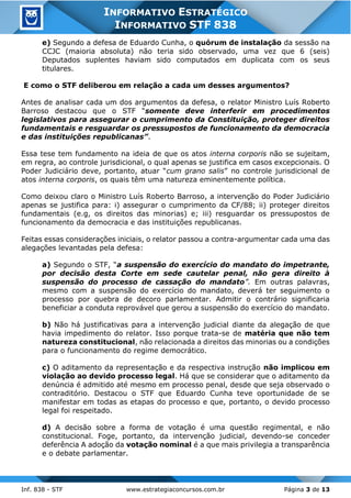 Inf. 838 - STF www.estrategiaconcursos.com.br Página 3 de 13
INFORMATIVO ESTRATÉGICO
INFORMATIVO STF 838
e) Segundo a defesa de Eduardo Cunha, o quórum de instalação da sessão na
CCJC (maioria absoluta) não teria sido observado, uma vez que 6 (seis)
Deputados suplentes haviam sido computados em duplicata com os seus
titulares.
E como o STF deliberou em relação a cada um desses argumentos?
Antes de analisar cada um dos argumentos da defesa, o relator Ministro Luís Roberto
Barroso destacou que o STF “somente deve interferir em procedimentos
legislativos para assegurar o cumprimento da Constituição, proteger direitos
fundamentais e resguardar os pressupostos de funcionamento da democracia
e das instituições republicanas”.
Essa tese tem fundamento na ideia de que os atos interna corporis não se sujeitam,
em regra, ao controle jurisdicional, o qual apenas se justifica em casos excepcionais. O
Poder Judiciário deve, portanto, atuar “cum grano salis” no controle jurisdicional de
atos interna corporis, os quais têm uma natureza eminentemente política.
Como deixou claro o Ministro Luís Roberto Barroso, a intervenção do Poder Judiciário
apenas se justifica para: i) assegurar o cumprimento da CF/88; ii) proteger direitos
fundamentais (e.g, os direitos das minorias) e; iii) resguardar os pressupostos de
funcionamento da democracia e das instituições republicanas.
Feitas essas considerações iniciais, o relator passou a contra-argumentar cada uma das
alegações levantadas pela defesa:
a) Segundo o STF, “a suspensão do exercício do mandato do impetrante,
por decisão desta Corte em sede cautelar penal, não gera direito à
suspensão do processo de cassação do mandato”. Em outras palavras,
mesmo com a suspensão do exercício do mandato, deverá ter seguimento o
processo por quebra de decoro parlamentar. Admitir o contrário significaria
beneficiar a conduta reprovável que gerou a suspensão do exercício do mandato.
b) Não há justificativas para a intervenção judicial diante da alegação de que
havia impedimento do relator. Isso porque trata-se de matéria que não tem
natureza constitucional, não relacionada a direitos das minorias ou a condições
para o funcionamento do regime democrático.
c) O aditamento da representação e da respectiva instrução não implicou em
violação ao devido processo legal. Há que se considerar que o aditamento da
denúncia é admitido até mesmo em processo penal, desde que seja observado o
contraditório. Destacou o STF que Eduardo Cunha teve oportunidade de se
manifestar em todas as etapas do processo e que, portanto, o devido processo
legal foi respeitado.
d) A decisão sobre a forma de votação é uma questão regimental, e não
constitucional. Foge, portanto, da intervenção judicial, devendo-se conceder
deferência A adoção da votação nominal é a que mais privilegia a transparência
e o debate parlamentar.
 