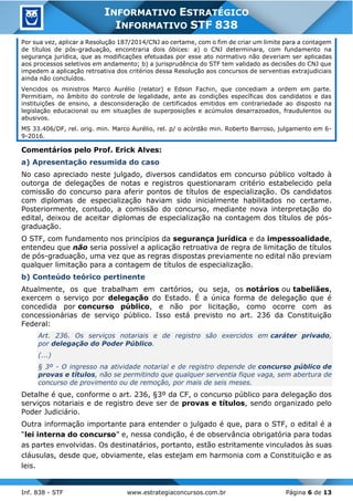 Inf. 838 - STF www.estrategiaconcursos.com.br Página 6 de 13
INFORMATIVO ESTRATÉGICO
INFORMATIVO STF 838
Por sua vez, aplicar a Resolução 187/2014/CNJ ao certame, com o fim de criar um limite para a contagem
de títulos de pós-graduação, encontraria dois óbices: a) o CNJ determinara, com fundamento na
segurança jurídica, que as modificações efetuadas por esse ato normativo não deveriam ser aplicadas
aos processos seletivos em andamento; b) a jurisprudência do STF tem validado as decisões do CNJ que
impedem a aplicação retroativa dos critérios dessa Resolução aos concursos de serventias extrajudiciais
ainda não concluídos.
Vencidos os ministros Marco Aurélio (relator) e Edson Fachin, que concediam a ordem em parte.
Permitiam, no âmbito do controle de legalidade, ante as condições específicas dos candidatos e das
instituições de ensino, a desconsideração de certificados emitidos em contrariedade ao disposto na
legislação educacional ou em situações de superposições e acúmulos desarrazoados, fraudulentos ou
abusivos.
MS 33.406/DF, rel. orig. min. Marco Aurélio, rel. p/ o acórdão min. Roberto Barroso, julgamento em 6-
9-2016.
Comentários pelo Prof. Erick Alves:
a) Apresentação resumida do caso
No caso apreciado neste julgado, diversos candidatos em concurso público voltado à
outorga de delegações de notas e registros questionaram critério estabelecido pela
comissão do concurso para aferir pontos de títulos de especialização. Os candidatos
com diplomas de especialização haviam sido inicialmente habilitados no certame.
Posteriormente, contudo, a comissão do concurso, mediante nova interpretação do
edital, deixou de aceitar diplomas de especialização na contagem dos títulos de pós-
graduação.
O STF, com fundamento nos princípios da segurança jurídica e da impessoalidade,
entendeu que não seria possível a aplicação retroativa de regra de limitação de títulos
de pós-graduação, uma vez que as regras dispostas previamente no edital não previam
qualquer limitação para a contagem de títulos de especialização.
b) Conteúdo teórico pertinente
Atualmente, os que trabalham em cartórios, ou seja, os notários ou tabeliães,
exercem o serviço por delegação do Estado. É a única forma de delegação que é
concedida por concurso público, e não por licitação, como ocorre com as
concessionárias de serviço público. Isso está previsto no art. 236 da Constituição
Federal:
Art. 236. Os serviços notariais e de registro são exercidos em caráter privado,
por delegação do Poder Público.
(...)
§ 3º - O ingresso na atividade notarial e de registro depende de concurso público de
provas e títulos, não se permitindo que qualquer serventia fique vaga, sem abertura de
concurso de provimento ou de remoção, por mais de seis meses.
Detalhe é que, conforme o art. 236, §3º da CF, o concurso público para delegação dos
serviços notariais e de registro deve ser de provas e títulos, sendo organizado pelo
Poder Judiciário.
Outra informação importante para entender o julgado é que, para o STF, o edital é a
“lei interna do concurso” e, nessa condição, é de observância obrigatória para todas
as partes envolvidas. Os destinatários, portanto, estão estritamente vinculados às suas
cláusulas, desde que, obviamente, elas estejam em harmonia com a Constituição e as
leis.
 