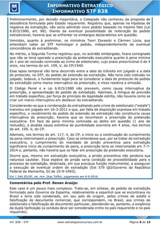 Inf. 838 - STF www.estrategiaconcursos.com.br Página 9 de 13
INFORMATIVO ESTRATÉGICO
INFORMATIVO STF 838
Preliminarmente, por decisão majoritária, o Colegiado não conheceu da proposta de
desistência formulada pelo Estado requerente. Registrou que, apenas na hipótese de
negativa da extradição, não seria admitido novo pedido baseado no mesmo fato (Lei
6.815/1980, art. 88). Diante da eventual possibilidade de reiteração do pedido
extradicional, haveria que se enfrentar os embargos declaratórios em questão.
Vencidos, quanto à preliminar, os ministros Teori Zavascki e Cármen Lúcia, que
entendiam caber ao STF homologar o pedido, independentemente da eventual
concordância do extraditando.
No mérito, a Segunda Turma registrou que, no acórdão embargado, ficara consignado
que não se teria operado a prescrição da pretensão executória quanto à pena mínima
de 1 ano de reclusão cominada ao crime de estelionato, cujo prazo prescricional é de 4
anos, nos termos do art. 109, V, do CP/1940.
Esse lapso temporal não teria decorrido entre a data do trânsito em julgado e a data
do protocolo, no STF, do pedido de extensão da extradição. Não teria sido indicado no
julgado, todavia, o fundamento legal para se considerar a data do protocolo do pedido
de extradição como marco interruptivo da prescrição, e nisso residiria a omissão.
O Código Penal e a Lei 6.815/1980 não preveem, como causa interruptiva da
prescrição, a apresentação do pedido de extradição. Ademais, à míngua de previsão
em tratado específico, por força do princípio da legalidade estrita, não haveria como se
criar um marco interruptivo em desfavor do extraditando.
Considerando-se que a condenação do extraditando pelo crime de estelionato (“estafa”)
transitou em julgado em 16-3-2011 e que, por falta de disposição expressa em tratado
específico, o recebimento do pedido de extensão da extradição não constituiria causa
interruptiva da prescrição, haveria que se reconhecer a prescrição da pretensão
executória. Em face da pena mínima cominada ao delito em questão (1 ano de
reclusão), a aludida causa extintiva de punibilidade ocorreria em 4 anos, nos termos
do art. 109, V, do CP.
Ademais, nos termos do art. 117, V, do CP, o início ou a continuação do cumprimento
da pena interrompem a prescrição. Caso se entendesse que, por se tratar de extradição
executória, o cumprimento do mandado de prisão preventiva para extradição
significaria início de cumprimento de pena, a prescrição teria se interrompido em 7-7-
2014 e, portanto, não haveria que se falar em prescrição da pretensão executória.
Ocorre que, mesmo em extradição executória, a prisão preventiva não perderia sua
natureza cautelar. Essa espécie de prisão seria condição de procedibilidade para o
processo de extradição, destinada, em sua precípua função instrumental, a assegurar
a execução de eventual ordem de extradição (Ext 579 QO/Governo da República
Federal da Alemanha, DJ de 10-9-1993).
Ext 1.346 ED/DF, rel. min. Dias Toffoli, julgamento em 6-9-2016.
Comentários pelo Prof. Renan Araújo:
Este caso é um pouco mais complexo. Trata-se, em síntese, de pedido de extradição
formulado pelo Governo da Espanha, relativamente a espanhol que se encontrava no
Brasil e teria sido condenado, em seu país de origem, pelos crimes de estafa e
falsificação de documento comercial, que correspondem, no Brasil, aos crimes de
estelionato e falsificação de documento particular, atendendo-se, portanto, a exigência
da dupla tipificação (a conduta deve ser considerada crime no país requerente e no país
requerido).
 