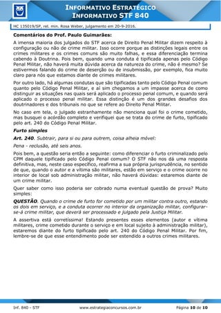 Inf. 840 - STF www.estrategiaconcursos.com.br Página 10 de 10
INFORMATIVO ESTRATÉGICO
INFORMATIVO STF 840
HC 135019/SP, rel. min. Rosa Weber, julgamento em 20-9-2016.
Comentários do Prof. Paulo Guimarães:
A imensa maioria dos julgados do STF acerca de Direito Penal Militar dizem respeito à
configuração ou não de crime militar. Isso ocorre porque as distinções legais entre os
crimes militares e os crimes comuns são muito falhas, e essa diferenciação termina
cabendo à Doutrina. Pois bem, quando uma conduta é tipificada apenas pelo Código
Penal Militar, não haverá muita dúvida acerca da natureza do crime, não é mesmo? Se
estivermos falando do crime de deserção ou de insubmissão, por exemplo, fica muito
claro para nós que estamos diante de crimes militares.
Por outro lado, há algumas condutas que são tipificadas tanto pelo Código Penal comum
quanto pelo Código Penal Militar, e aí sim chegamos a um impasse acerca de como
distinguir as situações nas quais será aplicado o processo penal comum, e quando será
aplicado o processo penal militar. Essa distinção é um dos grandes desafios dos
doutrinadores e dos tribunais no que se refere ao Direito Penal Militar.
No caso em tela, o julgado estranhamente não menciona qual foi o crime cometido,
mas busquei o acórdão completo e verifiquei que se trata do crime de furto, tipificado
pelo art. 240 do Código Penal Militar.
Furto simples
Art. 240. Subtrair, para si ou para outrem, coisa alheia móvel:
Pena - reclusão, até seis anos.
Pois bem, a questão seria então a seguinte: como diferenciar o furto criminalizado pelo
CPM daquele tipificado pelo Código Penal comum? O STF não nos dá uma resposta
definitiva, mas, neste caso específico, reafirma a sua própria jurisprudência, no sentido
de que, quando o autor e a vítima são militares, estão em serviço e o crime ocorre no
interior de local sob administração militar, não haverá dúvidas: estaremos diante de
um crime militar.
Quer saber como isso poderia ser cobrado numa eventual questão de prova? Muito
simples:
QUESTÃO. Quando o crime de furto for cometido por um militar contra outro, estando
os dois em serviço, e a conduta ocorrer no interior da organização militar, configurar-
se-á crime militar, que deverá ser processado e julgado pela Justiça Militar.
A assertiva está corretíssima! Estando presentes esses elementos (autor e vítima
militares, crime cometido durante o serviço e em local sujeito à administração militar),
estaremos diante do furto tipificado pelo art. 240 do Código Penal Militar. Por fim,
lembre-se de que esse entendimento pode ser estendido a outros crimes militares.
 