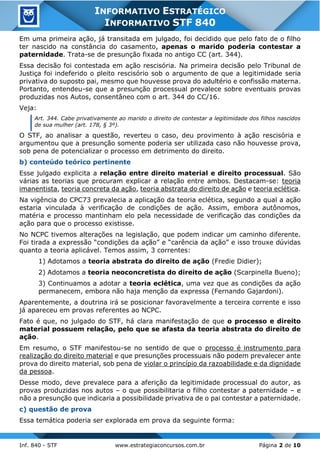 Inf. 840 - STF www.estrategiaconcursos.com.br Página 2 de 10
INFORMATIVO ESTRATÉGICO
INFORMATIVO STF 840
Em uma primeira ação, já transitada em julgado, foi decidido que pelo fato de o filho
ter nascido na constância do casamento, apenas o marido poderia contestar a
paternidade. Trata-se de presunção fixada no antigo CC (art. 344).
Essa decisão foi contestada em ação rescisória. Na primeira decisão pelo Tribunal de
Justiça foi indeferido o pleito rescisório sob o argumento de que a legitimidade seria
privativa do suposto pai, mesmo que houvesse prova do adultério e confissão materna.
Portanto, entendeu-se que a presunção processual prevalece sobre eventuais provas
produzidas nos Autos, consentâneo com o art. 344 do CC/16.
Veja:
Art. 344. Cabe privativamente ao marido o direito de contestar a legitimidade dos filhos nascidos
de sua mulher (art. 178, § 3º).
O STF, ao analisar a questão, reverteu o caso, deu provimento à ação rescisória e
argumentou que a presunção somente poderia ser utilizada caso não houvesse prova,
sob pena de potencializar o processo em detrimento do direito.
b) conteúdo teórico pertinente
Esse julgado explicita a relação entre direito material e direito processual. São
várias as teorias que procuram explicar a relação entre ambos. Destacam-se: teoria
imanentista, teoria concreta da ação, teoria abstrata do direito de ação e teoria eclética.
Na vigência do CPC73 prevalecia a aplicação da teoria eclética, segundo a qual a ação
estaria vinculada à verificação de condições de ação. Assim, embora autônomos,
matéria e processo mantinham elo pela necessidade de verificação das condições da
ação para que o processo existisse.
No NCPC tivemos alterações na legislação, que podem indicar um caminho diferente.
Foi tirada a expressão “condições da ação” e “carência da ação” e isso trouxe dúvidas
quanto a teoria aplicável. Temos assim, 3 correntes:
1) Adotamos a teoria abstrata do direito de ação (Fredie Didier);
2) Adotamos a teoria neoconcretista do direito de ação (Scarpinella Bueno);
3) Continuamos a adotar a teoria eclética, uma vez que as condições da ação
permanecem, embora não haja menção da expressa (Fernando Gajardoni).
Aparentemente, a doutrina irá se posicionar favoravelmente a terceira corrente e isso
já apareceu em provas referentes ao NCPC.
Fato é que, no julgado do STF, há clara manifestação de que o processo e direito
material possuem relação, pelo que se afasta da teoria abstrata do direito de
ação.
Em resumo, o STF manifestou-se no sentido de que o processo é instrumento para
realização do direito material e que presunções processuais não podem prevalecer ante
prova do direito material, sob pena de violar o princípio da razoabilidade e da dignidade
da pessoa.
Desse modo, deve prevalece para a aferição da legitimidade processual do autor, as
provas produzidas nos autos – o que possibilitaria o filho contestar a paternidade – e
não a presunção que indicaria a possibilidade privativa de o pai contestar a paternidade.
c) questão de prova
Essa temática poderia ser explorada em prova da seguinte forma:
 