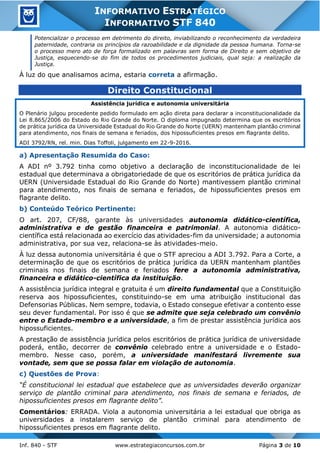 Inf. 840 - STF www.estrategiaconcursos.com.br Página 3 de 10
INFORMATIVO ESTRATÉGICO
INFORMATIVO STF 840
Potencializar o processo em detrimento do direito, inviabilizando o reconhecimento da verdadeira
paternidade, contraria os princípios da razoabilidade e da dignidade da pessoa humana. Torna-se
o processo mero ato de força formalizado em palavras sem forma de Direito e sem objetivo de
Justiça, esquecendo-se do fim de todos os procedimentos judiciais, qual seja: a realização da
Justiça.
À luz do que analisamos acima, estaria correta a afirmação.
Direito Constitucional
Assistência jurídica e autonomia universitária
O Plenário julgou procedente pedido formulado em ação direta para declarar a inconstitucionalidade da
Lei 8.865/2006 do Estado do Rio Grande do Norte. O diploma impugnado determina que os escritórios
de prática jurídica da Universidade Estadual do Rio Grande do Norte (UERN) mantenham plantão criminal
para atendimento, nos finais de semana e feriados, dos hipossuficientes presos em flagrante delito.
ADI 3792/RN, rel. min. Dias Toffoli, julgamento em 22-9-2016.
a) Apresentação Resumida do Caso:
A ADI nº 3.792 tinha como objetivo a declaração de inconstitucionalidade de lei
estadual que determinava a obrigatoriedade de que os escritórios de prática jurídica da
UERN (Universidade Estadual do Rio Grande do Norte) mantivessem plantão criminal
para atendimento, nos finais de semana e feriados, de hipossuficientes presos em
flagrante delito.
b) Conteúdo Teórico Pertinente:
O art. 207, CF/88, garante às universidades autonomia didático-científica,
administrativa e de gestão financeira e patrimonial. A autonomia didático-
científica está relacionada ao exercício das atividades-fim da universidade; a autonomia
administrativa, por sua vez, relaciona-se às atividades-meio.
À luz dessa autonomia universitária é que o STF apreciou a ADI 3.792. Para a Corte, a
determinação de que os escritórios de prática jurídica da UERN mantenham plantões
criminais nos finais de semana e feriados fere a autonomia administrativa,
financeira e didático-científica da instituição.
A assistência jurídica integral e gratuita é um direito fundamental que a Constituição
reserva aos hipossuficientes, constituindo-se em uma atribuição institucional das
Defensorias Públicas. Nem sempre, todavia, o Estado consegue efetivar a contento esse
seu dever fundamental. Por isso é que se admite que seja celebrado um convênio
entre o Estado-membro e a universidade, a fim de prestar assistência jurídica aos
hipossuficientes.
A prestação de assistência jurídica pelos escritórios de prática jurídica de universidade
poderá, então, decorrer de convênio celebrado entre a universidade e o Estado-
membro. Nesse caso, porém, a universidade manifestará livremente sua
vontade, sem que se possa falar em violação de autonomia.
c) Questões de Prova:
“É constitucional lei estadual que estabelece que as universidades deverão organizar
serviço de plantão criminal para atendimento, nos finais de semana e feriados, de
hipossuficientes presos em flagrante delito”.
Comentários: ERRADA. Viola a autonomia universitária a lei estadual que obriga as
universidades a instalarem serviço de plantão criminal para atendimento de
hipossuficientes presos em flagrante delito.
 