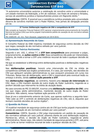 Inf. 840 - STF www.estrategiaconcursos.com.br Página 4 de 10
INFORMATIVO ESTRATÉGICO
INFORMATIVO STF 840
“A autonomia universitária autoriza a celebração de convênio entre a universidade e
um estado-membro da federação, a fim de viabilizar, nos finais de semana e feriados,
serviço de assistência jurídica a hipossuficientes presos em flagrante delito.”
Comentários: CERTA. É possível que a assistência jurídica prestada pela universidade
decorra de convênio mantido com o Poder Público, mas jamais de obrigação prevista
em lei.
2ª Turma: Deliberação negativa do CNJ e competência do STF
Não compete ao Supremo Tribunal Federal (STF) apreciar originariamente pronunciamento do Conselho
Nacional de Justiça (CNJ) que tenha julgado improcedente pedido de cassação de ato normativo editado
por vara judicial.
MS 33085/DF, rel. min. Teori Zavascki, julgamento em 20-9-2016.
a) Apresentação Resumida do Caso:
O Conselho Federal da OAB impetrou mandado de segurança contra decisão do CNJ
que negou cassação de ato normativo editado por vara judicial.
b) Conteúdo Teórico Pertinente:
Segundo o art. 102, I, alínea “r”, o STF tem competência para processar e julgar,
originariamente, as ações contra o CNJ. Essa competência não pode ser interpretada,
todavia, de modo a tornar o STF uma instância recursal de toda e qualquer decisão do
CNJ.
Há que se estabelecer a diferença entre deliberações positivas e deliberações negativas
do CNJ.
Nas deliberações positivas, haverá uma intervenção do CNJ na órbita de
competência confiada aos órgãos jurisdicionais. É o caso, por exemplo, das decisões do
CNJ que apliquem sanções administrativas ou que avoquem processos em curso nos
Tribunais. Nesse tipo de deliberação, será o CNJ o responsável pela eventual lesão ou
ameaça a direito, sendo cabível ação perante o STF.
Nas deliberações negativas, ao contrário, haverá uma recusa de intervenção do
CNJ. Aqui, o CNJ mantém decisão de outro órgão do Poder Judiciário, negando-se a
proferir decisão que intervenha na órbita de atuação deste.
No caso concreto do MS 33.085/DF, tivemos uma deliberação negativa do CNJ, uma
vez que negou pleito administrativo, mantendo decisão de outro órgão do Poder
Judiciário. Não caberá, nessa hipótese ação perante a STF.
Esse já era o entendimento anterior da Corte, que apenas reafirmou a seguinte tese:
“Não cabe ao STF o controle de deliberações negativas do CNJ, isto é, daquelas que
tenham mantido decisões de outros órgãos”.
c) Questão de Prova:
“É incabível mandado de segurança contra ato do CNJ que tenha julgado improcedente
pedido de cassação de ato normativo editado por vara judicial”.
Comentários: CERTA. Quando o CNJ julga improcedente um pedido de cassação de
ato normativo editado por vara judicial, estamos diante de uma deliberação negativa.
Manteve-se, afinal, a decisão de órgão do Poder Judiciário, negando-se pleito
administrativo. Nesse caso, não caberá mandado de segurança perante o STF, sob pena
de a Corte se tornar instância recursal de toda e qualquer decisão do CNJ.
 