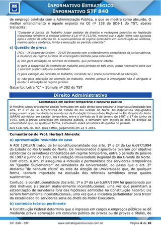 Inf. 840 - STF www.estrategiaconcursos.com.br Página 6 de 10
INFORMATIVO ESTRATÉGICO
INFORMATIVO STF 840
de emprego celetista com a Administração Pública, o que se mostra como absurdo. O
melhor entendimento é aquele exposto na OJ nº 138 da SDI-1 do TST, abaixo
transcrita:
“Compete à Justiça do Trabalho julgar pedidos de direitos e vantagens previstos na legislação
trabalhista referente a período anterior à Lei nº 8.112/90, mesmo que a ação tenha sido ajuizada
após a edição da referida lei. A superveniência de regime estatutário em substituição ao celetista,
mesmo após a sentença, limita a execução ao período celetista”.
c) Questão de prova
(FGV – IX Exame de Ordem – 2012) De acordo com o entendimento consolidado da jurisprudência,
a mudança de regime jurídico do empregado celetista para estatutário
a) não gera alteração no contrato de trabalho, que permanece intacto.
b) gera a suspensão do contrato de trabalho pelo período de três anos, prazo necessário para que
o servidor público adquira estabilidade.
c) gera extinção do contrato de trabalho, iniciando-se o prazo prescricional da alteração.
d) não gera alteração no contrato de trabalho, mesmo porque o empregado não é obrigado a
aceitar a alteração de regime jurídico.
Gabarito: Letra “C” – Súmula nº 382 do TST
Direito Administrativo
Contratação em caráter temporário e concurso público
O Plenário julgou procedente pedido formulado em ação direta para declarar a inconstitucionalidade dos
arts. 1º e 2º da Lei 6.697/1994 do Estado do Rio Grande do Norte. Os dispositivos impugnados
asseguraram a permanência de servidores da Fundação Universidade Regional do Rio Grande do Norte
(URRN) admitidos em caráter temporário, entre o período de 8 de janeiro de 1987 a 17 de junho de
1993, sem a prévia aprovação em concurso público, e tornaram sem efeitos os atos de direção da
universidade que, de qualquer forma, excluíssem esses servidores do quadro de pessoal.
ADI 1241/RN, rel. min. Dias Toffoli, julgamento em 22-9-2016.
Comentários do Prof. Herbert Almeida:
a) apresentação resumida do caso
A ADI 1241/RN tratou da (in)constitucionalidade dos arts. 1º e 2º da Lei 6.697/1994
do Estado do Rio Grande do Norte. Os mencionados dispositivos tiveram por objetivo
estabilizar os servidores contratados em regime temporário, entre o período de janeiro
de 1987 e junho de 1993, na Fundação Universidade Regional do Rio Grande do Norte.
Com efeito, o art. 1º assegurou a inclusão e permanência dos servidores temporários
no “Quadro Suplementar” de servidores da Universidade; ao passo que o art. 2º
declarou “de nenhum efeito” os atos da direção da Universidade que, de qualquer
forma, tenham importado na exclusão dos referidos servidores desse quadro
suplementar.
Contudo, a constitucionalidade dos arts. 1º e 2º da Lei 6.697/1994 foi questionada por
dois motivos: (i) seriam materialmente inconstitucionais, uma vez que permitiam a
estabilização de servidores fora das hipóteses admitidas na Constituição Federal; (ii)
seriam formalmente inconstitucionais, uma vez que a iniciativa parlamentar para tratar
da estabilidade de servidores seria do chefe do Poder Executivo.
b) conteúdo teórico pertinente
A Constituição Federal determina que o ingresso em cargos e empregos públicos se dê
mediante prévia aprovação em concurso público de provas ou de provas e títulos, de
 
