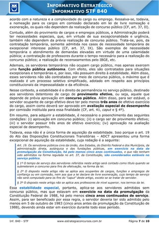 Inf. 840 - STF www.estrategiaconcursos.com.br Página 7 de 10
INFORMATIVO ESTRATÉGICO
INFORMATIVO STF 840
acordo com a natureza e a complexidade do cargo ou emprego. Ressalva-se, todavia,
a nomeação para os cargos em comissão declarado em lei de livre nomeação e
exoneração, os quais não dependem da realização de concurso público (CF, art. 37, II).
Contudo, além do provimento de cargos e empregos públicos, a Administração poderá
ter necessidades especiais, que, em virtude de sua excepcionalidade e urgência,
também não dependem da prévia realização de concurso público. Trata-se, pois, da
contratação temporária, somente admitida nos casos de necessidade temporária de
excepcional interesse público (CF, art. 37, IX). São exemplos de necessidade
temporária o atendimento de demandas elevadas em virtude de uma calamidade
pública; a contratação de professores durante o tempo necessário para a realização do
concurso público; a realização de recenseamentos pelo IBGE, etc.
Ademais, os servidores temporários não ocupam cargo público, mas apenas exercem
uma função pública autônoma. Com efeito, eles são contratados para situações
excepcionais e temporárias e, por isso, não possuem direito à estabilidade. Além disso,
esses servidores não são contratados por meio de concurso público, o máximo que é
realizado é um processo seletivo simplificado, adotado em respeito aos princípios
constitucionais da impessoalidade e da eficiência.
Nesse contexto, a estabilidade é o direito de permanência no serviço público, destinado
aos servidores detentores de cargo de provimento efetivo, ou seja, aquele que
depende de prévia aprovação em concurso público. Além disso, para ser estável, o
servidor ocupante de cargo efetivo deve ter pelo menos três anos de efetivo exercício
do cargo, assim como deverá ser aprovado em avaliação especial de desempenho
por comissão instituída para essa finalidade (CF, art. 41, caput e § 4º).
Em resumo, para adquirir a estabilidade, é necessário o preenchimento das seguintes
condições: (i) aprovação em concurso público; (ii) o cargo ser de provimento efetivo;
(iii) o servidor possuir três anos de efetivo exercício; (iv) aprovação na avaliação
especial de desempenho.
Todavia, essa não é a única forma de aquisição da estabilidade. Isso porque o art. 19
do Ato das Disposições Constitucionais Transitórias – ADCT apresentou uma forma
excepcional de aquisição da estabilidade, cuja redação é a seguinte:
Art. 19. Os servidores públicos civis da União, dos Estados, do Distrito Federal e dos Municípios, da
administração direta, autárquica e das fundações públicas, em exercício na data da
promulgação da Constituição, há pelo menos cinco anos continuados, e que não tenham
sido admitidos na forma regulada no art. 37, da Constituição, são considerados estáveis no
serviço público.
§ 1º O tempo de serviço dos servidores referidos neste artigo será contado como título quando se
submeterem a concurso para fins de efetivação, na forma da lei.
§ 2º O disposto neste artigo não se aplica aos ocupantes de cargos, funções e empregos de
confiança ou em comissão, nem aos que a lei declare de livre exoneração, cujo tempo de serviço
não será computado para os fins do "caput" deste artigo, exceto se se tratar de servidor.
§ 3º O disposto neste artigo não se aplica aos professores de nível superior, nos termos da lei.
Essa estabilidade especial, portanto, aplica-se aos servidores admitidos sem
concurso público, mas que estavam em exercício na data da promulgação da
Constituição Federal de 1988, há pelo menos cinco anos continuados de serviço.
Assim, para ser beneficiado por essa regra, o servidor deveria ter sido admitido pelo
menos em 5 de outubro de 1983 (cinco anos antes da promulgação da Constituição de
1988), devendo ainda estar em exercício durante todo esse período.
 