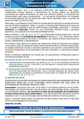Inf. 840 - STF www.estrategiaconcursos.com.br Página 8 de 10
INFORMATIVO ESTRATÉGICO
INFORMATIVO STF 840
Observa-se, assim, que a Lei Estadual 6.697/1994 não observou essa regra,
simplesmente porque garantiu a permanência no serviço público de servidores
contratados em regime temporário, ou seja, sem concurso público, e no período não
compreendido pela regra constitucional – os servidores temporários da Fundação
Universidade Regional do Rio Grande do Norte foram admitidos entre o período de
janeiro de 1987 e junho de 1993.
Além disso, a Lei Estadual 6.697/1994 foi considerada formalmente inconstitucional por
vício de iniciativa legislativa. Sobre o assunto, a Constituição Federal prevê casos em
que a iniciativa legislativa será de determinadas autoridades específicas – iniciativa
exclusiva ou reservada. Assim, se uma autoridade estranha iniciar o processo
legislativo, a lei padecerá de inconstitucionalidade formal.
Nesse contexto, o art. 61, § 1º, II, “c”, da Constituição Federal dispõe que “são de
iniciativa privativa do Presidente da República as leis que: [...] II - disponham sobre:
[...] c) servidores públicos da União e Territórios, seu regime jurídico, provimento de
cargos, estabilidade e aposentadoria”.
Por simetria, essa regra vai se aplicar aos respectivos chefes do Executivo nos estados
e municípios. Logo, no âmbito do estado do Rio Grande do Norte, somente o governador
do estado poderia ter iniciado o processo legislativo para garantir a permanência dos
servidores temporários na Universidade (isso sem considerar a inconstitucionalidade
material).
Porém, o processo legislativo foi iniciado por um parlamentar, configurando assim a
inconstitucionalidade formal.
Em resumo, os arts. 1º e 2º da Lei 6.697/1994 do Estado do Rio Grande do Norte são:
(i) materialmente inconstitucionais: por ofensa ao art. 37, II, da Constituição (princípio do
concurso público) e ao art. 19 do ADCT, por não observar o período para a garantia da
estabilidade excepcional;
(ii) formalmente inconstitucionais: por vício de iniciativa legislativa, uma vez que a proposta
de lei foi apresentada por parlamentar, mas a iniciativa legislativa de matéria sobre
estabilidade dos servidores é competência do Governador do estado do Rio Grande do
Norte (CF, art. 61, § 1º, II, “c”).
c) Questão de prova
É possível que um servidor contratado em regime temporário seja estabilizado de forma
excepcional, desde que a sua contratação tenha ocorrido três anos antes da
promulgação da Constituição Federal de 1988.
Comentário: de acordo com o art. 19 do ADCT, os servidores públicos civis da União,
dos Estados, do Distrito Federal e dos Municípios, da administração direta, autárquica
e das fundações públicas, em exercício na data da promulgação da Constituição,
há pelo menos cinco anos continuados, e que não tenham sido admitidos na forma
regulada no art. 37, da Constituição, são considerados estáveis no serviço público.
Assim, o servidor deverá estar em exercício há pelo menos cinco anos (e não três)
antes da promulgação da Constituição.
Gabarito: errado.
Direito da Criança e do Adolescente
Repercussão Geral: Vínculo de filiação e reconhecimento de paternidade biológica
 