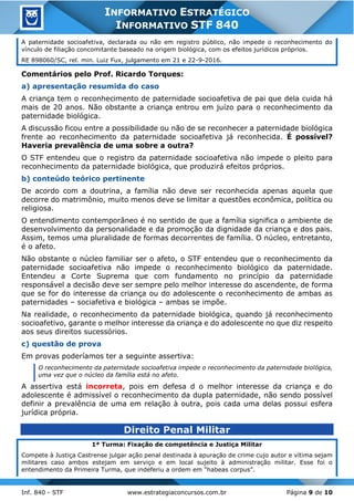 Inf. 840 - STF www.estrategiaconcursos.com.br Página 9 de 10
INFORMATIVO ESTRATÉGICO
INFORMATIVO STF 840
A paternidade socioafetiva, declarada ou não em registro público, não impede o reconhecimento do
vínculo de filiação concomitante baseado na origem biológica, com os efeitos jurídicos próprios.
RE 898060/SC, rel. min. Luiz Fux, julgamento em 21 e 22-9-2016.
Comentários pelo Prof. Ricardo Torques:
a) apresentação resumida do caso
A criança tem o reconhecimento de paternidade socioafetiva de pai que dela cuida há
mais de 20 anos. Não obstante a criança entrou em juízo para o reconhecimento da
paternidade biológica.
A discussão ficou entre a possibilidade ou não de se reconhecer a paternidade biológica
frente ao reconhecimento da paternidade socioafetiva já reconhecida. É possível?
Haveria prevalência de uma sobre a outra?
O STF entendeu que o registro da paternidade socioafetiva não impede o pleito para
reconhecimento da paternidade biológica, que produzirá efeitos próprios.
b) conteúdo teórico pertinente
De acordo com a doutrina, a família não deve ser reconhecida apenas aquela que
decorre do matrimônio, muito menos deve se limitar a questões econômica, política ou
religiosa.
O entendimento contemporâneo é no sentido de que a família significa o ambiente de
desenvolvimento da personalidade e da promoção da dignidade da criança e dos pais.
Assim, temos uma pluralidade de formas decorrentes de família. O núcleo, entretanto,
é o afeto.
Não obstante o núcleo familiar ser o afeto, o STF entendeu que o reconhecimento da
paternidade socioafetiva não impede o reconhecimento biológico da paternidade.
Entendeu a Corte Suprema que com fundamento no princípio da paternidade
responsável a decisão deve ser sempre pelo melhor interesse do ascendente, de forma
que se for do interesse da criança ou do adolescente o reconhecimento de ambas as
paternidades – sociafetiva e biológica – ambas se impõe.
Na realidade, o reconhecimento da paternidade biológica, quando já reconhecimento
socioafetivo, garante o melhor interesse da criança e do adolescente no que diz respeito
aos seus direitos sucessórios.
c) questão de prova
Em provas poderíamos ter a seguinte assertiva:
O reconhecimento da paternidade socioafetiva impede o reconhecimento da paternidade biológica,
uma vez que o núcleo da família está no afeto.
A assertiva está incorreta, pois em defesa d o melhor interesse da criança e do
adolescente é admissível o reconhecimento da dupla paternidade, não sendo possível
definir a prevalência de uma em relação à outra, pois cada uma delas possui esfera
jurídica própria.
Direito Penal Militar
1ª Turma: Fixação de competência e Justiça Militar
Compete à Justiça Castrense julgar ação penal destinada à apuração de crime cujo autor e vítima sejam
militares caso ambos estejam em serviço e em local sujeito à administração militar. Esse foi o
entendimento da Primeira Turma, que indeferiu a ordem em “habeas corpus”.
 