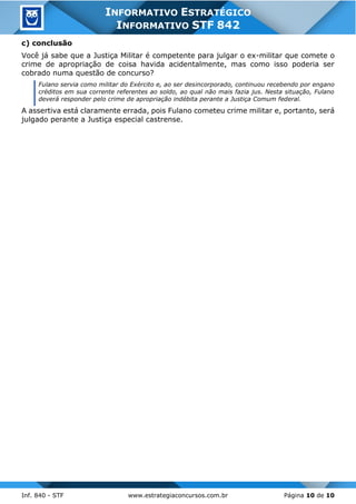 Inf. 840 - STF www.estrategiaconcursos.com.br Página 10 de 10
INFORMATIVO ESTRATÉGICO
INFORMATIVO STF 842
c) conclusão
Você já sabe que a Justiça Militar é competente para julgar o ex-militar que comete o
crime de apropriação de coisa havida acidentalmente, mas como isso poderia ser
cobrado numa questão de concurso?
Fulano servia como militar do Exército e, ao ser desincorporado, continuou recebendo por engano
créditos em sua corrente referentes ao soldo, ao qual não mais fazia jus. Nesta situação, Fulano
deverá responder pelo crime de apropriação indébita perante a Justiça Comum federal.
A assertiva está claramente errada, pois Fulano cometeu crime militar e, portanto, será
julgado perante a Justiça especial castrense.
 