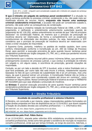 Inf. 840 - STF www.estrategiaconcursos.com.br Página 2 de 10
INFORMATIVO ESTRATÉGICO
INFORMATIVO STF 842
Art. 5º (...) LVII - ninguém será considerado culpado até o trânsito em julgado de sentença
penal condenatória;
O que é trânsito em julgado de sentença penal condenatória? É a situação na
qual a sentença proferida no processo criminal, condenando o réu, não pode mais ser
modificada através de recurso. Assim, enquanto não houver uma sentença
criminal condenatória irrecorrível, o acusado não pode ser considerado culpado e,
portanto, não pode sofrer as consequências da condenação.
Embora seja essa a cristalina redação da Constituição Federal de 1988, o STF, neste
julgamento, e ratificando o entendimento anteriormente sustentado quando do
julgamento do HC 126.292, adotou entendimento no sentido de que “não há princípios
absolutos” na Constituição Federal, de maneira que o princípio da presunção de
inocência deveria ser relativizado, de forma a compatibilizá-lo com as exigências
constitucionais de efetividade das decisões judicias. Ou seja, basicamente, o STF
considerou que o princípio da presunção de inocência deveria ser relativizado com
vistas a evitar situações de impunidade.
A Suprema Corte, portanto, indeferiu os pedidos de medida cautelar, bem como
conferiu interpretação conforme à Constituição ao art. 283 do Código de Processo
Penal, para permitir a execução provisória de pena quando houver sentença penal
condenatória proferida por órgão colegiado (TJ, TRF, etc.), ainda que pendente recurso
aos Tribunais Superiores.
Evidentemente que o sistema recursal pátrio possui inúmeras falhas, que permitem o
prolongamento excessivo do processo judicial, o que conduz à protelação do trânsito
em julgado e, em alguns casos, à ocorrência de prescrição, gerando situações de
impunidade.
Contudo, se por um lado a decisão do STF é louvável, ante a nobre finalidade com a
qual fora prolatada, por outro lado não está imune a críticas, notadamente aquelas
baseadas no fato de que o princípio da culpabilidade não é só um princípio, mas uma
regra, da qual é possível extrair um princípio. A Constituição Federal não se limita a
estabelecer que “ninguém será considerado culpado até prova em contrário”, como
acontece em alguns países. Nossa Constituição Federal é taxativa ao exigir o TRÂNSITO
EM JULGADO para que seja afastada a presunção de inocência.
c) Síntese: É possível execução provisória de pena quando houver sentença penal
condenatória proferida por órgão colegiado (TJ, TRF, etc.), ainda que pendente recurso
aos Tribunais Superiores.
2 – Direito Tributário
Anuidade de conselho profissional e sistema tributário
O Plenário, em conclusão e por maioria, julgou improcedentes pedidos formulados em
ações diretas propostas em face de dispositivos da Lei 12.514/2011 que dizem respeito
à fixação de anuidades devidas aos conselhos profissionais — v. Informativo 832.
ADI 4697/DF, rel. min. Edson Fachin, julgamento em 6-10-2016.
ADI 4762/DF, rel. min. Edson Fachin, julgamento em 6-10-2016.
Comentários pelo Prof. Fábio Dutra:
A Lei 12.514/2011, atacada pelas referidas ADIs estabeleceu anuidades devidas aos
conselhos profissionais, tendo como fato gerador a existência de inscrição no respectivo
conselho profissional, ainda que por tempo limitado, ao longo do exercício. Ademais, a
 