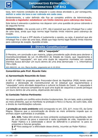 Inf. 840 - STF www.estrategiaconcursos.com.br Página 4 de 10
INFORMATIVO ESTRATÉGICO
INFORMATIVO STF 842
taxa, tem maiores condições de estipular o custo dessa atividade e, por conseguinte,
definir o valor da taxa a ser cobrada em cada caso.
Evidentemente, o valor definido não fica ao completo arbítrio da Administração,
devendo o legislador estabelecer um limite máximo para cobrança das taxas.
Este tema é relevante e podemos nos deparar com uma questão de prova cobrando-o
da seguinte forma:
INÉDITA/2016 – De acordo com o STF, não é possível que ato infralegal fixe o valor
de uma taxa, ainda que haja norma legal fixando limite máximo para cobrança da
exação.
Comentário: O que o STF decidiu é justamente o oposto, ou seja, é possível que ato
infralegal fixe o valor de uma taxa, desde que haja norma legal fixando limite máximo
para cobrança da exação. Questão errada.
3 - Direito Constitucional
ADI e “vaquejada”
O Plenário, em conclusão e por maioria, julgou procedente ação direta para declarar a
inconstitucionalidade da Lei 15.299/2013 do Estado do Ceará, que regulamenta a
atividade de “vaquejada”, em que uma dupla de vaqueiros montados em cavalos
distintos busca derrubar um touro dentro de uma área demarcada — v. Informativos
794 e 828.
ADI 4983/CE, rel. min. Marco Aurélio, julgamento em 6-10-2016.
Comentários pelo Prof. Ricardo Vale:
a) Apresentação Resumida do Caso:
A ADI nº 4983 foi proposta pelo Procurador-Geral da República (PGR) tendo como
objetivo a declaração de inconstitucional de lei estadual que regulamentava a
“vaquejada” como atividade desportiva e cultural no Estado do Ceará. A vaquejada é
um evento de natureza competitiva no qual uma dupla de vaqueiros a cavalo persegue
um touro dentro de uma arena, objetivando derrubá-lo.
b) Conteúdo Teórico Pertinente:
Há nessa questão um conflito entre direitos fundamentais. De um lado, está a proteção
ao meio ambiente, que se manifesta na proteção à flora e à fauna; do outro lado, está
o direito às manifestações culturais.
A proteção ao meio ambiente está consagrada no art. 225, §1º, inciso VII, da Carta
Magna. Observe que a concretização do direito ao meio ambiente impede que os
animais sejam submetidos à crueldade.
Art. 225. Todos têm direito ao meio ambiente ecologicamente equilibrado, bem
de uso comum do povo e essencial à sadia qualidade de vida, impondo-se ao
Poder Público e à coletividade o dever de defendê-lo e preservá- lo para as
presentes e futuras gerações.
§ 1º Para assegurar a efetividade desse direito, incumbe ao Poder Público:
(...)
 