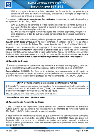 Inf. 840 - STF www.estrategiaconcursos.com.br Página 5 de 10
INFORMATIVO ESTRATÉGICO
INFORMATIVO STF 842
VII - proteger a fauna e a flora, vedadas, na forma da lei, as práticas que
coloquem em risco sua função ecológica, provoquem a extinção de espécies ou
submetam os animais a crueldade.
Por sua vez, o direito às manifestações culturais enquanto expressão do pluralismo
está previsto no art. 215, CF/88:
Art. 215. O Estado garantirá a todos o pleno exercício dos direitos culturais e
acesso às fontes da cultura nacional, e apoiará e incentivará a valorização e a
difusão das manifestações culturais.
§ 1º O Estado protegerá as manifestações das culturas populares, indígenas e
afro-brasileiras, e das de outros grupos participantes do processo civilizatório
nacional.
Diante desse conflito entre bens jurídicos protegidos pela Constituição, é necessário
avaliar qual deles prevalece no caso concreto. A votação no STF foi apertada,
prevalecendo a posição do Relator Min. Marco Aurélio, por 6 (seis) votos a 5 (cinco).
Segundo o Min. Marco Aurélio, a “vaquejada” é uma atividade que configura maus-
tratos contra os bovinos, inexistindo a possibilidade de o touro não sofrer violência
física e mental quando submetido a esse tratamento. Assim, no conflito entre direitos
fundamentais, deve prevalecer a proteção ao meio ambiente, devendo ser declarada
a inconstitucionalidade da lei estadual regulamentadora da “vaquejada”.
c) Questão de Prova:
“É inconstitucional lei estadual que regulamenta a atividade de vaquejada, uma vez
que é competência privativa da União legislar sobre proteção ao meio ambiente”.
Comentários: ERRADA. De fato, a lei estadual que regulamenta a atividade de
vaquejada é inconstitucional. No entanto, é competência concorrente da União, Estados
e Distrito Federal legislar sobre proteção ao meio é ambiente (art. 24, VI, CF/88).
CNMP e vitaliciamento de membros do Ministério Público
A Segunda Turma denegou ordem em mandado de segurança impetrado contra ato do
Conselho Nacional do Ministério Público (CNMP) que decretava o não vitaliciamento de
membro do Ministério Público do Estado de São Paulo.
MS 27542/DF, rel. min. Dias Toffoli, julgamento em 4-10-2016.
Comentários pelo Prof. Ricardo Vale:
a) Apresentação Resumida do Caso:
O MS 27.542/DF foi impetrado contra decisão do Conselho Nacional do Ministério
Público (CNMP) que decretou o não vitaliciamento de membro do Ministério Público de
São Paulo (MP/SP), determinando a sua exoneração.
A decisão do CNMP motivou-se no fato de que o promotor foi denunciado em 2005 pela
prática de crime de homicídio. Segundo a denúncia, o promotor havia sido preso em
flagrante delito em virtude de ter atirado contra dois estudantes, matando um deles e
ferindo o outro gravemente. Tudo isso ocorreu quando o promotor ainda estava em
estágio probatório.
 