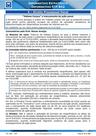 Inf. 840 - STF www.estrategiaconcursos.com.br Página 7 de 10
INFORMATIVO ESTRATÉGICO
INFORMATIVO STF 842
4 – Direito Processual Penal
“Habeas Corpus” e trancamento de ação penal
A Primeira Turma denegou a ordem em “habeas corpus” em que se pretendia trancar
ação penal contra paciente acusado da prática de atividade clandestina de
telecomunicação por disponibilizar provedor de internet sem fio.
HC 118400/RO, rel. min. Marco Aurélio, julgamento em 4-10-2016.
Comentários pelo Prof. Renan Araújo:
a) Resumo do caso: Trata-se de Habeas Corpus no qual a defesa requeria o
trancamento da ação penal e sustentava insignificância da conduta (crime previsto no
artigo 183 da Lei nº 9.472/1997), porque a atividade desenvolvida teria sido operada
abaixo dos parâmetros objetivos estabelecidos pela Lei 9.612/1998, bem como não
teria sido realizado, nos autos do processo, exame técnico pericial que comprovasse a
existência de efetiva lesão ao serviço de telecomunicações.
b) Conteúdo teórico pertinente: O art. 183 da Lei 9.472/97 assim dispõe:
Art. 183. Desenvolver clandestinamente atividades de telecomunicação:
Pena - detenção de dois a quatro anos, aumentada da metade se houver dano a terceiro, e multa
de R$ 10.000,00 (dez mil reais).
Parágrafo único. Incorre na mesma pena quem, direta ou indiretamente, concorrer para o crime.
Tal tipo penal criminaliza a conduta daquele que desenvolve, de forma clandestina (ou
seja, sem autorização), atividade de telecomunicação (rádio, televisão, etc.). Trata-se,
na maioria das vezes, da famosa “rádio pirata”.
A defesa sustentava que a conduta era penalmente insignificante, pois apesar não
haver autorização para o desempenho de tal atividade, a conduta era desenvolvida na
chamada “baixa potência”, assim entendida aquela estabelecida pelo art. 1º, §1º da
Lei 9.612/98:
Art. 1º Denomina-se Serviço de Radiodifusão Comunitária a radiodifusão sonora, em freqüência
modulada, operada em baixa potência e cobertura restrita, outorgada a fundações e associações
comunitárias, sem fins lucrativos, com sede na localidade de prestação do serviço.
§ 1º Entende-se por baixa potência o serviço de radiodifusão prestado a comunidade, com potência
limitada a um máximo de 25 watts ERP e altura do sistema irradiante não superior a trinta metros.
O STF, contudo, reafirmando seu entendimento sobre a matéria, assentou não haver
que se falar em aplicação do princípio da insignificância, estando plenamente
configurada a tipicidade (formal e material) da conduta.
Por fim, a Primeira Turma reafirmou o entendimento consolidado da Corte quanto ao
cabimento do HC “trancativo” (com vistas ao trancamento da ação penal), assentando
que o trancamento da ação penal pela via do HC só seria possível em hipóteses
excepcionais, quando evidenciada flagrante ausência de justa causa para o
prosseguimento da ação penal.
c) Síntese: Não é cabível a aplicação do princípio da insignificância ao delito de
desenvolvimento de atividade clandestina de telecomunicação, previsto no art. 183 da
Lei nº 9.472/97. O trancamento da ação penal pela via do HC só é possível em hipóteses
excepcionais, quando evidenciada flagrante ausência de justa causa para o
prosseguimento da ação penal.
 