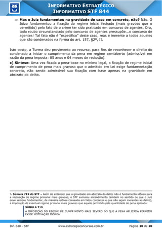 Inf. 840 - STF www.estrategiaconcursos.com.br Página 10 de 10
INFORMATIVO ESTRATÉGICO
INFORMATIVO STF 844
 Mas o Juiz fundamentou na gravidade do caso em concreto, não? Não. O
Juízo fundamentou a fixação do regime inicial fechado (mais gravoso que o
permitido) pelo fato de o crime ter sido praticado em concurso de agentes. Ora,
todo roubo circunstanciado pelo concurso de agentes pressupõe...o concurso de
agentes! Tal fato não é “específico” deste caso, mas é inerente a todos aqueles
que são condenados na forma do art. 157, §2º, II.
Isto posto, a Turma deu provimento ao recurso, para fins de reconhecer o direito do
condenado a iniciar o cumprimento da pena em regime semiaberto (admissível em
razão da pena imposta: 05 anos e 04 meses de reclusão).
c) Síntese: Uma vez fixada a pena-base no mínimo legal, a fixação de regime inicial
de cumprimento de pena mais gravoso que o admitido em Lei exige fundamentação
concreta, não sendo admissível sua fixação com base apenas na gravidade em
abstrato do delito.
 Súmula 719 do STF – Além de entender que a gravidade em abstrato do delito não é fundamento idôneo para
a imposição de regime prisional mais gravoso, o STF sumulou entendimento também no sentido de que o Juiz
deve sempre fundamentar, de maneira idônea (baseada em fatos concretos e que não sejam inerentes ao delito),
a imposição de eventual regime prisional mais gravoso que aquele permitido pela quantidade de pena aplicada:
SÚMULA 719
A IMPOSIÇÃO DO REGIME DE CUMPRIMENTO MAIS SEVERO DO QUE A PENA APLICADA PERMITIR
EXIGE MOTIVAÇÃO IDÔNEA.
 