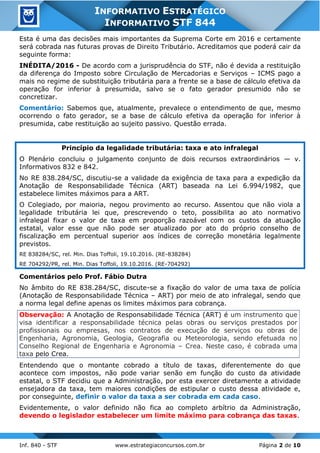 Inf. 840 - STF www.estrategiaconcursos.com.br Página 2 de 10
INFORMATIVO ESTRATÉGICO
INFORMATIVO STF 844
Esta é uma das decisões mais importantes da Suprema Corte em 2016 e certamente
será cobrada nas futuras provas de Direito Tributário. Acreditamos que poderá cair da
seguinte forma:
INÉDITA/2016 - De acordo com a jurisprudência do STF, não é devida a restituição
da diferença do Imposto sobre Circulação de Mercadorias e Serviços – ICMS pago a
mais no regime de substituição tributária para a frente se a base de cálculo efetiva da
operação for inferior à presumida, salvo se o fato gerador presumido não se
concretizar.
Comentário: Sabemos que, atualmente, prevalece o entendimento de que, mesmo
ocorrendo o fato gerador, se a base de cálculo efetiva da operação for inferior à
presumida, cabe restituição ao sujeito passivo. Questão errada.
Princípio da legalidade tributária: taxa e ato infralegal
O Plenário concluiu o julgamento conjunto de dois recursos extraordinários — v.
Informativos 832 e 842.
No RE 838.284/SC, discutiu-se a validade da exigência de taxa para a expedição da
Anotação de Responsabilidade Técnica (ART) baseada na Lei 6.994/1982, que
estabelece limites máximos para a ART.
O Colegiado, por maioria, negou provimento ao recurso. Assentou que não viola a
legalidade tributária lei que, prescrevendo o teto, possibilita ao ato normativo
infralegal fixar o valor de taxa em proporção razoável com os custos da atuação
estatal, valor esse que não pode ser atualizado por ato do próprio conselho de
fiscalização em percentual superior aos índices de correção monetária legalmente
previstos.
RE 838284/SC, rel. Min. Dias Toffoli, 19.10.2016. (RE-838284)
RE 704292/PR, rel. Min. Dias Toffoli, 19.10.2016. (RE-704292)
Comentários pelo Prof. Fábio Dutra
No âmbito do RE 838.284/SC, discute-se a fixação do valor de uma taxa de polícia
(Anotação de Responsabilidade Técnica – ART) por meio de ato infralegal, sendo que
a norma legal define apenas os limites máximos para cobrança.
Observação: A Anotação de Responsabilidade Técnica (ART) é um instrumento que
visa identificar a responsabilidade técnica pelas obras ou serviços prestados por
profissionais ou empresas, nos contratos de execução de serviços ou obras de
Engenharia, Agronomia, Geologia, Geografia ou Meteorologia, sendo efetuada no
Conselho Regional de Engenharia e Agronomia – Crea. Neste caso, é cobrada uma
taxa pelo Crea.
Entendendo que o montante cobrado a título de taxas, diferentemente do que
acontece com impostos, não pode variar senão em função do custo da atividade
estatal, o STF decidiu que a Administração, por esta exercer diretamente a atividade
ensejadora da taxa, tem maiores condições de estipular o custo dessa atividade e,
por conseguinte, definir o valor da taxa a ser cobrada em cada caso.
Evidentemente, o valor definido não fica ao completo arbítrio da Administração,
devendo o legislador estabelecer um limite máximo para cobrança das taxas.
 