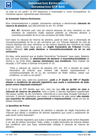 Inf. 840 - STF www.estrategiaconcursos.com.br Página 5 de 10
INFORMATIVO ESTRATÉGICO
INFORMATIVO STF 844
no todo ou em parte”. O STF desproveu a reclamação e, como consequência, foi
interposto agravo regimental pelo interessado.
b) Conteúdo Teórico Pertinente:
Para compreendermos o julgado, precisamos conhecer a denominada cláusula de
reserva de plenário, que está prevista no art. 97, CF/88:
Art. 97. Somente pelo voto da maioria absoluta de seus membros ou dos
membros do respectivo órgão especial poderão os tribunais declarar a
inconstitucionalidade de lei ou ato normativo do Poder Público.
Com base na cláusula de reserva de plenário, pode-se dizer que a declaração de
inconstitucionalidade de lei ou ato normativo por um Tribunal depende do voto da
maioria absoluta dos seus membros ou da maioria absoluta dos membros do órgão
especial. Assim, como regra geral, um órgão fracionário do Tribunal (Turma,
Seção, Câmara) não pode declarar a inconstitucionalidade de lei ou ato
normativo.
Em tese, seria possível que os órgãos fracionários “burlassem” essa regra. Bastaria
que, em suas decisões, se abstivessem de declarar a inconstitucionalidade da
norma e, ao invés disso, apenas afastassem sua incidência. Para impedir tal
situação, o STF editou a Súmula Vinculante nº 10:
“Viola a cláusula de reserva de plenário (CF, art. 97) a decisão de órgão
fracionário de tribunal que, embora não declare expressamente a
inconstitucionalidade de lei ou ato normativo do Poder Público, afasta sua
incidência, no todo ou em parte”.
Diante de tudo isso, cabe-nos questionar: pode a 2a Seção do TRF 1a Região
afastar a incidência de decreto legislativo que susta o andamento de ação
penal contra Deputado Estadual?
A 2a Turma do STF decidiu que sim, uma vez que não se aplica ao caso a
cláusula de reserva de plenário. Para a Corte, o decreto legislativo questionado
não possui caráter de ato normativo, referindo-se a uma dada situação individual e
concreta. O decreto legislativo que susta o andamento de ação penal não atende
aos requisitos de abstração, generalidade e impessoalidade, sendo um ato de
efeitos concretos.
c) Questões de Prova:
“Não viola a cláusula de reserva de plenário a decisão de órgão fracionário de
Tribunal que afasta a incidência de decreto legislativo que susta o andamento de
ação penal contra Deputado”.
CERTA. O decreto legislativo que susta o andamento de ação penal contra Deputado
é um ato de efeitos concretos. Pode, então, o órgão fracionário de tribunal afastar
sua incidência sem que fique caracterizada violação à cláusula de reserva de
plenário.
 