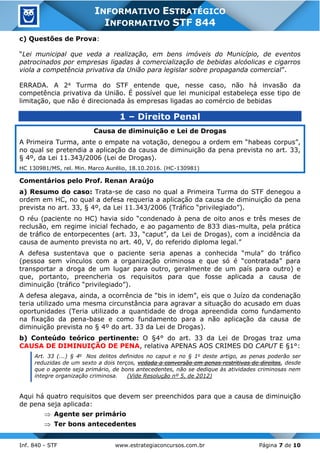 Inf. 840 - STF www.estrategiaconcursos.com.br Página 7 de 10
INFORMATIVO ESTRATÉGICO
INFORMATIVO STF 844
c) Questões de Prova:
“Lei municipal que veda a realização, em bens imóveis do Município, de eventos
patrocinados por empresas ligadas à comercialização de bebidas alcóolicas e cigarros
viola a competência privativa da União para legislar sobre propaganda comercial”.
ERRADA. A 2a Turma do STF entende que, nesse caso, não há invasão da
competência privativa da União. É possível que lei municipal estabeleça esse tipo de
limitação, que não é direcionada às empresas ligadas ao comércio de bebidas
1 – Direito Penal
Causa de diminuição e Lei de Drogas
A Primeira Turma, ante o empate na votação, denegou a ordem em “habeas corpus”,
no qual se pretendia a aplicação da causa de diminuição da pena prevista no art. 33,
§ 4º, da Lei 11.343/2006 (Lei de Drogas).
HC 130981/MS, rel. Min. Marco Aurélio, 18.10.2016. (HC-130981)
Comentários pelo Prof. Renan Araújo
a) Resumo do caso: Trata-se de caso no qual a Primeira Turma do STF denegou a
ordem em HC, no qual a defesa requeria a aplicação da causa de diminuição da pena
prevista no art. 33, § 4º, da Lei 11.343/2006 (Tráfico “privilegiado”).
O réu (paciente no HC) havia sido “condenado à pena de oito anos e três meses de
reclusão, em regime inicial fechado, e ao pagamento de 833 dias-multa, pela prática
de tráfico de entorpecentes (art. 33, “caput”, da Lei de Drogas), com a incidência da
causa de aumento prevista no art. 40, V, do referido diploma legal.”
A defesa sustentava que o paciente seria apenas a conhecida “mula” do tráfico
(pessoa sem vínculos com a organização criminosa e que só é “contratada” para
transportar a droga de um lugar para outro, geralmente de um país para outro) e
que, portanto, preencheria os requisitos para que fosse aplicada a causa de
diminuição (tráfico “privilegiado”).
A defesa alegava, ainda, a ocorrência de “bis in idem”, eis que o Juízo da condenação
teria utilizado uma mesma circunstância para agravar a situação do acusado em duas
oportunidades (Teria utilizado a quantidade de droga apreendida como fundamento
na fixação da pena-base e como fundamento para a não aplicação da causa de
diminuição prevista no § 4º do art. 33 da Lei de Drogas).
b) Conteúdo teórico pertinente: O §4° do art. 33 da Lei de Drogas traz uma
CAUSA DE DIMINUIÇÃO DE PENA, relativa APENAS AOS CRIMES DO CAPUT E §1°:
Art. 33 (...) § 4o
Nos delitos definidos no caput e no § 1o
deste artigo, as penas poderão ser
reduzidas de um sexto a dois terços, vedada a conversão em penas restritivas de direitos, desde
que o agente seja primário, de bons antecedentes, não se dedique às atividades criminosas nem
integre organização criminosa. (Vide Resolução nº 5, de 2012)
Aqui há quatro requisitos que devem ser preenchidos para que a causa de diminuição
de pena seja aplicada:
 Agente ser primário
 Ter bons antecedentes
 