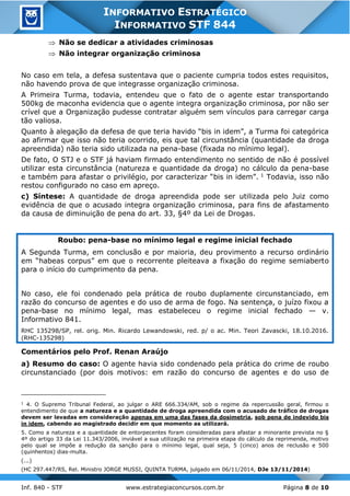 Inf. 840 - STF www.estrategiaconcursos.com.br Página 8 de 10
INFORMATIVO ESTRATÉGICO
INFORMATIVO STF 844
 Não se dedicar a atividades criminosas
 Não integrar organização criminosa
No caso em tela, a defesa sustentava que o paciente cumpria todos estes requisitos,
não havendo prova de que integrasse organização criminosa.
A Primeira Turma, todavia, entendeu que o fato de o agente estar transportando
500kg de maconha evidencia que o agente integra organização criminosa, por não ser
crível que a Organização pudesse contratar alguém sem vínculos para carregar carga
tão valiosa.
Quanto à alegação da defesa de que teria havido “bis in idem”, a Turma foi categórica
ao afirmar que isso não teria ocorrido, eis que tal circunstância (quantidade da droga
apreendida) não teria sido utilizada na pena-base (fixada no mínimo legal).
De fato, O STJ e o STF já haviam firmado entendimento no sentido de não é possível
utilizar esta circunstância (natureza e quantidade da droga) no cálculo da pena-base
e também para afastar o privilégio, por caracterizar “bis in idem”. 1 Todavia, isso não
restou configurado no caso em apreço.
c) Síntese: A quantidade de droga apreendida pode ser utilizada pelo Juiz como
evidência de que o acusado integra organização criminosa, para fins de afastamento
da causa de diminuição de pena do art. 33, §4º da Lei de Drogas.
Roubo: pena-base no mínimo legal e regime inicial fechado
A Segunda Turma, em conclusão e por maioria, deu provimento a recurso ordinário
em “habeas corpus” em que o recorrente pleiteava a fixação do regime semiaberto
para o início do cumprimento da pena.
No caso, ele foi condenado pela prática de roubo duplamente circunstanciado, em
razão do concurso de agentes e do uso de arma de fogo. Na sentença, o juízo fixou a
pena-base no mínimo legal, mas estabeleceu o regime inicial fechado — v.
Informativo 841.
RHC 135298/SP, rel. orig. Min. Ricardo Lewandowski, red. p/ o ac. Min. Teori Zavascki, 18.10.2016.
(RHC-135298)
Comentários pelo Prof. Renan Araújo
a) Resumo do caso: O agente havia sido condenado pela prática do crime de roubo
circunstanciado (por dois motivos: em razão do concurso de agentes e do uso de
1
4. O Supremo Tribunal Federal, ao julgar o ARE 666.334/AM, sob o regime da repercussão geral, firmou o
entendimento de que a natureza e a quantidade de droga apreendida com o acusado de tráfico de drogas
devem ser levadas em consideração apenas em uma das fases da dosimetria, sob pena de indevido bis
in idem, cabendo ao magistrado decidir em que momento as utilizará.
5. Como a natureza e a quantidade de entorpecentes foram consideradas para afastar a minorante prevista no §
4º do artigo 33 da Lei 11.343/2006, inviável a sua utilização na primeira etapa do cálculo da reprimenda, motivo
pelo qual se impõe a redução da sanção para o mínimo legal, qual seja, 5 (cinco) anos de reclusão e 500
(quinhentos) dias-multa.
(...)
(HC 297.447/RS, Rel. Ministro JORGE MUSSI, QUINTA TURMA, julgado em 06/11/2014, DJe 13/11/2014)
 