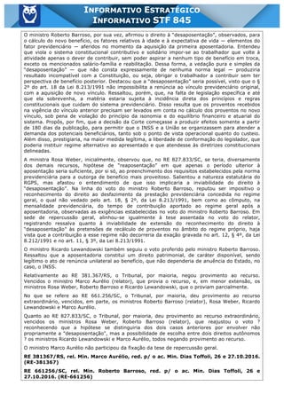 Inf. 845 - STF www.estrategiaconcursos.com.br Página 10 de 22
INFORMATIVO ESTRATÉGICO
INFORMATIVO STF 845
O ministro Roberto Barroso, por sua vez, afirmou o direito à “desaposentação”, observados, para
o cálculo do novo benefício, os fatores relativos à idade e à expectativa de vida — elementos do
fator previdenciário — aferidos no momento da aquisição da primeira aposentadoria. Entendeu
que viola o sistema constitucional contributivo e solidário impor-se ao trabalhador que volte à
atividade apenas o dever de contribuir, sem poder aspirar a nenhum tipo de benefício em troca,
exceto os mencionados salário-família e reabilitação. Dessa forma, a vedação pura e simples da
“desaposentação” — que não consta expressamente de nenhuma norma legal — produziria
resultado incompatível com a Constituição, ou seja, obrigar o trabalhador a contribuir sem ter
perspectiva de benefício posterior. Destacou que a “desaposentação” seria possível, visto que o §
2º do art. 18 da Lei 8.213/1991 não impossibilita a renúncia ao vínculo previdenciário original,
com a aquisição de novo vínculo. Ressaltou, porém, que, na falta de legislação específica e até
que ela sobrevenha, a matéria estaria sujeita à incidência direta dos princípios e regras
constitucionais que cuidam do sistema previdenciário. Disso resulta que os proventos recebidos
na vigência do vínculo anterior precisam ser levados em conta no cálculo dos proventos no novo
vínculo, sob pena de violação do princípio da isonomia e do equilíbrio financeiro e atuarial do
sistema. Propôs, por fim, que a decisão da Corte começasse a produzir efeitos somente a partir
de 180 dias da publicação, para permitir que o INSS e a União se organizassem para atender a
demanda dos potenciais beneficiários, tanto sob o ponto de vista operacional quanto do custeio.
Além disso, prestigiaria, na maior medida legítima, a liberdade de conformação do legislador, que
poderia instituir regime alternativo ao apresentado e que atendesse às diretrizes constitucionais
delineadas.
A ministra Rosa Weber, inicialmente, observou que, no RE 827.833/SC, se teria, diversamente
dos demais recursos, hipótese de “reaposentação” em que apenas o período ulterior à
aposentação seria suficiente, por si só, ao preenchimento dos requisitos estabelecidos pela norma
previdenciária para a outorga de benefício mais proveitoso. Salientou a natureza estatutária do
RGPS, mas afastou o entendimento de que isso implicaria a inviabilidade do direito à
“desaposentação”. Na linha do voto do ministro Roberto Barroso, reputou ser impositivo o
reconhecimento do direito ao desfazimento da prestação previdenciária concedida no regime
geral, o qual não vedado pelo art. 18, § 2º, da Lei 8.213/1991, bem como ao cômputo, na
mensalidade previdenciária, do tempo de contribuição aportado ao regime geral após a
aposentadoria, observadas as exigências estabelecidas no voto do ministro Roberto Barroso. Em
sede de repercussão geral, alinhou-se igualmente à tese assentada no voto do relator,
registrando ressalva quanto à inviabilidade de extensão do reconhecimento do direito à
“desaposentação” às pretensões de recálculo de proventos no âmbito do regime próprio, haja
vista que a contribuição a esse regime não decorreria da exação gravada no art. 12, § 4º, da Lei
8.212/1991 e no art. 11, § 3º, da Lei 8.213/1991.
O ministro Ricardo Lewandowski também seguiu o voto proferido pelo ministro Roberto Barroso.
Ressaltou que a aposentadoria constitui um direito patrimonial, de caráter disponível, sendo
legítimo o ato de renúncia unilateral ao benefício, que não dependeria de anuência do Estado, no
caso, o INSS.
Relativamente ao RE 381.367/RS, o Tribunal, por maioria, negou provimento ao recurso.
Vencidos o ministro Marco Aurélio (relator), que provia o recurso, e, em menor extensão, os
ministros Rosa Weber, Roberto Barroso e Ricardo Lewandowski, que o proviam parcialmente.
No que se refere ao RE 661.256/SC, o Tribunal, por maioria, deu provimento ao recurso
extraordinário, vencidos, em parte, os ministros Roberto Barroso (relator), Rosa Weber, Ricardo
Lewandowski e Marco Aurélio.
Quanto ao RE 827.833/SC, o Tribunal, por maioria, deu provimento ao recurso extraordinário,
vencidos os ministros Rosa Weber, Roberto Barroso (relator), que reajustou o voto ?
reconhecendo que a hipótese se distinguiria dos dois casos anteriores por envolver não
propriamente a "desaposentação", mas a possibilidade de escolha entre dois direitos autônomos
? os ministros Ricardo Lewandowski e Marco Aurélio, todos negando provimento ao recurso.
O ministro Marco Aurélio não participou da fixação da tese de repercussão geral.
RE 381367/RS, rel. Min. Marco Aurélio, red. p/ o ac. Min. Dias Toffoli, 26 e 27.10.2016.
(RE-381367)
RE 661256/SC, rel. Min. Roberto Barroso, red. p/ o ac. Min. Dias Toffoli, 26 e
27.10.2016. (RE-661256)
 