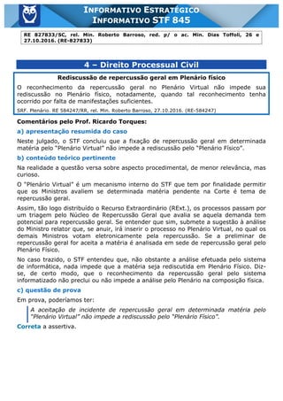 Inf. 845 - STF www.estrategiaconcursos.com.br Página 11 de 22
INFORMATIVO ESTRATÉGICO
INFORMATIVO STF 845
RE 827833/SC, rel. Min. Roberto Barroso, red. p/ o ac. Min. Dias Toffoli, 26 e
27.10.2016. (RE-827833)
4 – Direito Processual Civil
Rediscussão de repercussão geral em Plenário físico
O reconhecimento da repercussão geral no Plenário Virtual não impede sua
rediscussão no Plenário físico, notadamente, quando tal reconhecimento tenha
ocorrido por falta de manifestações suficientes.
SRF. Plenário. RE 584247/RR, rel. Min. Roberto Barroso, 27.10.2016. (RE-584247)
Comentários pelo Prof. Ricardo Torques:
a) apresentação resumida do caso
Neste julgado, o STF concluiu que a fixação de repercussão geral em determinada
matéria pelo “Plenário Virtual” não impede a rediscussão pelo “Plenário Físico”.
b) conteúdo teórico pertinente
Na realidade a questão versa sobre aspecto procedimental, de menor relevância, mas
curioso.
O “Plenário Virtual” é um mecanismo interno do STF que tem por finalidade permitir
que os Ministros avaliem se determinada matéria pendente na Corte é tema de
repercussão geral.
Assim, tão logo distribuído o Recurso Extraordinário (RExt.), os processos passam por
um triagem pelo Núcleo de Repercussão Geral que avalia se aquela demanda tem
potencial para repercussão geral. Se entender que sim, submete a sugestão à análise
do Ministro relator que, se anuir, irá inserir o processo no Plenário Virtual, no qual os
demais Ministros votam eletronicamente pela repercussão. Se a preliminar de
repercussão geral for aceita a matéria é analisada em sede de repercussão geral pelo
Plenário Físico.
No caso trazido, o STF entendeu que, não obstante a análise efetuada pelo sistema
de informática, nada impede que a matéria seja rediscutida em Plenário Físico. Diz-
se, de certo modo, que o reconhecimento da repercussão geral pelo sistema
informatizado não preclui ou não impede a análise pelo Plenário na composição física.
c) questão de prova
Em prova, poderíamos ter:
A aceitação de incidente de repercussão geral em determinada matéria pelo
“Plenário Virtual” não impede a rediscussão pelo “Plenário Físico”.
Correta a assertiva.
 
