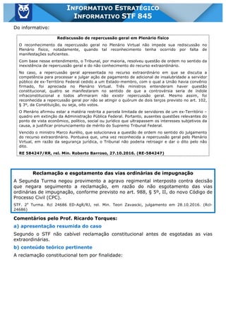 Inf. 845 - STF www.estrategiaconcursos.com.br Página 12 de 22
INFORMATIVO ESTRATÉGICO
INFORMATIVO STF 845
Do informativo:
Rediscussão de repercussão geral em Plenário físico
O reconhecimento da repercussão geral no Plenário Virtual não impede sua rediscussão no
Plenário físico, notadamente, quando tal reconhecimento tenha ocorrido por falta de
manifestações suficientes.
Com base nesse entendimento, o Tribunal, por maioria, resolveu questão de ordem no sentido da
inexistência de repercussão geral e do não conhecimento do recurso extraordinário.
No caso, a repercussão geral apresentada no recurso extraordinário em que se discutia a
competência para processar e julgar ação de pagamento de adicional de insalubridade a servidor
público de ex-Território Federal cedido a um Estado-membro, com o qual a União havia convênio
firmado, foi apreciada no Plenário Virtual. Três ministros entenderam haver questão
constitucional, quatro se manifestaram no sentido de que a controvérsia seria de índole
infraconstitucional e todos afirmaram não existir repercussão geral. Mesmo assim, foi
reconhecida a repercussão geral por não se atingir o quórum de dois terços previsto no art. 102,
§ 3º, da Constituição, ou seja, oito votos.
O Plenário afirmou estar a matéria restrita a parcela limitada de servidores de um ex-Território –
quadro em extinção da Administração Pública Federal. Portanto, ausentes questões relevantes do
ponto de vista econômico, político, social ou jurídico que ultrapassem os interesses subjetivos da
causa, a justificar pronunciamento de mérito do Supremo Tribunal Federal.
Vencido o ministro Marco Aurélio, que solucionava a questão de ordem no sentido do julgamento
do recurso extraordinário. Pontuava que, uma vez reconhecida a repercussão geral pelo Plenário
Virtual, em razão da segurança jurídica, o Tribunal não poderia retroagir e dar o dito pelo não
dito.
RE 584247/RR, rel. Min. Roberto Barroso, 27.10.2016. (RE-584247)
Reclamação e esgotamento das vias ordinárias de impugnação
A Segunda Turma negou provimento a agravo regimental interposto contra decisão
que negara seguimento a reclamação, em razão do não esgotamento das vias
ordinárias de impugnação, conforme previsto no art. 988, § 5º, II, do novo Código de
Processo Civil (CPC).
STF. 2a
Turma. Rcl 24686 ED-AgR/RJ, rel. Min. Teori Zavascki, julgamento em 28.10.2016. (Rcl-
24686)
Comentários pelo Prof. Ricardo Torques:
a) apresentação resumida do caso
Segundo o STF não cabível reclamação constitucional antes de esgotadas as vias
extraordinárias.
b) conteúdo teórico pertinente
A reclamação constitucional tem por finalidade:
 