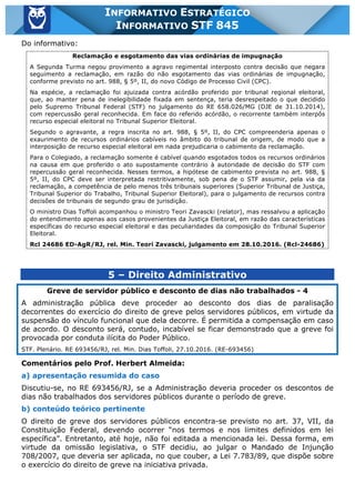 Inf. 845 - STF www.estrategiaconcursos.com.br Página 14 de 22
INFORMATIVO ESTRATÉGICO
INFORMATIVO STF 845
Do informativo:
Reclamação e esgotamento das vias ordinárias de impugnação
A Segunda Turma negou provimento a agravo regimental interposto contra decisão que negara
seguimento a reclamação, em razão do não esgotamento das vias ordinárias de impugnação,
conforme previsto no art. 988, § 5º, II, do novo Código de Processo Civil (CPC).
Na espécie, a reclamação foi ajuizada contra acórdão proferido por tribunal regional eleitoral,
que, ao manter pena de inelegibilidade fixada em sentença, teria desrespeitado o que decidido
pelo Supremo Tribunal Federal (STF) no julgamento do RE 658.026/MG (DJE de 31.10.2014),
com repercussão geral reconhecida. Em face do referido acórdão, o recorrente também interpôs
recurso especial eleitoral no Tribunal Superior Eleitoral.
Segundo o agravante, a regra inscrita no art. 988, § 5º, II, do CPC compreenderia apenas o
exaurimento de recursos ordinários cabíveis no âmbito do tribunal de origem, de modo que a
interposição de recurso especial eleitoral em nada prejudicaria o cabimento da reclamação.
Para o Colegiado, a reclamação somente é cabível quando esgotados todos os recursos ordinários
na causa em que proferido o ato supostamente contrário à autoridade de decisão do STF com
repercussão geral reconhecida. Nesses termos, a hipótese de cabimento prevista no art. 988, §
5º, II, do CPC deve ser interpretada restritivamente, sob pena de o STF assumir, pela via da
reclamação, a competência de pelo menos três tribunais superiores (Superior Tribunal de Justiça,
Tribunal Superior do Trabalho, Tribunal Superior Eleitoral), para o julgamento de recursos contra
decisões de tribunais de segundo grau de jurisdição.
O ministro Dias Toffoli acompanhou o ministro Teori Zavascki (relator), mas ressalvou a aplicação
do entendimento apenas aos casos provenientes da Justiça Eleitoral, em razão das características
específicas do recurso especial eleitoral e das peculiaridades da composição do Tribunal Superior
Eleitoral.
Rcl 24686 ED-AgR/RJ, rel. Min. Teori Zavascki, julgamento em 28.10.2016. (Rcl-24686)
5 – Direito Administrativo
Greve de servidor público e desconto de dias não trabalhados - 4
A administração pública deve proceder ao desconto dos dias de paralisação
decorrentes do exercício do direito de greve pelos servidores públicos, em virtude da
suspensão do vínculo funcional que dela decorre. É permitida a compensação em caso
de acordo. O desconto será, contudo, incabível se ficar demonstrado que a greve foi
provocada por conduta ilícita do Poder Público.
STF. Plenário. RE 693456/RJ, rel. Min. Dias Toffoli, 27.10.2016. (RE-693456)
Comentários pelo Prof. Herbert Almeida:
a) apresentação resumida do caso
Discutiu-se, no RE 693456/RJ, se a Administração deveria proceder os descontos de
dias não trabalhados dos servidores públicos durante o período de greve.
b) conteúdo teórico pertinente
O direito de greve dos servidores públicos encontra-se previsto no art. 37, VII, da
Constituição Federal, devendo ocorrer “nos termos e nos limites definidos em lei
específica”. Entretanto, até hoje, não foi editada a mencionada lei. Dessa forma, em
virtude da omissão legislativa, o STF decidiu, ao julgar o Mandado de Injunção
708/2007, que deveria ser aplicada, no que couber, a Lei 7.783/89, que dispõe sobre
o exercício do direito de greve na iniciativa privada.
 