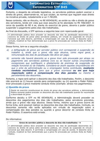 Inf. 845 - STF www.estrategiaconcursos.com.br Página 15 de 22
INFORMATIVO ESTRATÉGICO
INFORMATIVO STF 845
Portanto, a despeito da omissão legislativa, os servidores públicos podem exercer o
direito de greve, observando-se, no que couber, as normas que regulam esse direito
na iniciativa privada, notadamente a Lei 7.783/89.
Nesse contexto, não se discutiu, no RE 693456/RJ, se existe ou não o direito de greve
dos servidores, tendo em vista que esse assunto já foi abordado no MI 708/2007. O
cerce da questão do RE é se, diante do exercício de greve, deveria o poder público
suspender o pagamento pelos dias não trabalhados.
Ao final da discussão, o STF aprovou a seguinte tese com repercussão geral:
A administração pública deve proceder ao desconto dos dias de paralisação decorrentes do
exercício do direito de greve pelos servidores públicos, em virtude da suspensão do vínculo
funcional que dela decorre, permitida a compensação em caso de acordo. O desconto será,
contudo, incabível se ficar demonstrado que a greve foi provocada por conduta ilícita do Poder
Público.
Dessa forma, tem-se a seguinte situação:
a) a deflagração de greve por servidor público civil corresponde à suspensão do
trabalho e, ainda que a greve não seja abusiva, como regra geral, a
remuneração dos dias de paralisação não deve ser paga;
b) somente não haverá desconto se a greve tiver sido provocada por atraso no
pagamento aos servidores públicos civis ou se houver outras circunstâncias
excepcionais que justifiquem o afastamento da premissa da suspensão da
relação funcional ou de trabalho. Considera-se assim aquelas circunstâncias em
que o ente da administração ou o empregador tenha contribuído, mediante
conduta recriminável, para que a greve ocorresse ou em que haja
negociação sobre a compensação dos dias parados ou mesmo o
parcelamento dos descontos.
Portanto, a regra será aplicar o desconto dos dias não trabalhados. Porém, o desconto
não ocorrerá se (i) houver acordo para compensação; ou (ii) quando o Poder Público
tiver provocado a greve mediante conduta ilícita (exemplo: atraso nos pagamentos).
c) Questão de prova
Diante do exercício constitucional do direito de greve dos servidores públicos, a Administração
Pública somente poderá proceder os descontos dos dias não trabalhados quando for reconhecida
a abusividade da greve.
Conforme decidiu o STF no RE 693456/RJ, a Administração deverá proceder os
descontos dos pagamentos dos dias não trabalhados, pelos servidores grevistas,
ainda que a greve não seja abusiva. Dessa forma, mesmo que a greve ocorre de
forma lícita, será possível realizar os descontos dos dias não trabalhados. Contudo, os
descontos somente não serão aplicados em virtude de negociação sobre a
compensação dos dias parados ou quando a greve decorrer de conduta ilícita do
Poder Público. O assertiva está errada.
Do informativo:
Greve de servidor público e desconto de dias não trabalhados - 4
A administração pública deve proceder ao desconto dos dias de paralisação decorrentes do
exercício do direito de greve pelos servidores públicos, em virtude da suspensão do vínculo
funcional que dela decorre. É permitida a compensação em caso de acordo. O desconto será,
contudo, incabível se ficar demonstrado que a greve foi provocada por conduta ilícita do Poder
Público.
 