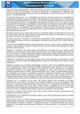 Inf. 845 - STF www.estrategiaconcursos.com.br Página 16 de 22
INFORMATIVO ESTRATÉGICO
INFORMATIVO STF 845
Com base nesse entendimento, o Plenário conheceu, em parte, do recurso extraordinário e, por
maioria, a ele deu provimento. Na espécie, discutia-se a possibilidade de desconto nos
vencimentos dos servidores públicos dos dias não trabalhados em razão do exercício do direito de
greve — V. Informativo 797.
O Tribunal assentou que: a) a deflagração de greve por servidor público civil corresponde à
suspensão do trabalho e, ainda que a greve não seja abusiva, como regra geral, a remuneração
dos dias de paralisação não deve ser paga; e b) somente não haverá desconto se a greve tiver
sido provocada por atraso no pagamento aos servidores públicos civis ou se houver outras
circunstâncias excepcionais que justifiquem o afastamento da premissa da suspensão da relação
funcional ou de trabalho. Considera-se assim aquelas circunstâncias em que o ente da
administração ou o empregador tenha contribuído, mediante conduta recriminável, para que a
greve ocorresse ou em que haja negociação sobre a compensação dos dias parados ou mesmo o
parcelamento dos descontos.
Assinalou, de início, que o recurso não deveria ser conhecido quanto à suposta ofensa ao art. 100
da Constituição, pois não caberia falar em pagamento dos valores em discussão por meio de
precatório, de acordo com precedentes da Corte.
Na parte conhecida, rememorou entendimento jurisprudencial pela legalidade dos descontos
remuneratórios alusivos aos dias de paralisação, a exemplo do que fixado no MI 708/DF (DJe de
30.10.2008).
Frisou inexistir legislação específica acerca do direito de greve no setor público, razão pela qual,
quando o tema alcança o Supremo Tribunal Federal, tem-se decidido pela aplicação da regra
atinente ao setor privado.
Destacou a existência, em outros países democráticos, dos fundos de greve, geridos pelos
sindicatos, cujos recursos seriam usados para remunerar os servidores públicos grevistas, de
forma a não onerar o Estado. Além disso, ressaltou haver países, também democráticos, em que
inexistiria o direito de greve a servidores públicos. Essa não seria a situação brasileira, pois esse
direito estaria constitucionalmente assegurado.
Sublinhou a importância da negociação coletiva para resolver questões remuneratórias, muito
embora os avanços no sentido da aplicação desse instituto no setor público ainda fossem pouco
expressivos.
Ademais, sustentou que eventual compensação de dias e horas não trabalhados deveria ser
sempre analisada na esfera da discricionariedade administrativa, por não haver norma a impor
sua obrigatoriedade. Anotou que alguns entes federados teriam editado atos normativos
impeditivos de abono ou compensação na hipótese de greve. Sem prejuízo da eventual
constitucionalidade dessas normas, seria possível inferir que a opção da administração deveria
ser respeitada, até mesmo ao estabelecer premissas normativas impeditivas de negociações
sobre determinados pontos, desde que razoáveis e proporcionais, até o advento de lei de
regência nacional sobre o tema. Enquanto isso não ocorresse, o instrumento da negociação seria
o melhor caminho para solucionar conflitos em cada caso, observados os limites acima traçados.
Salientou que, na espécie, de um lado, não haveria dados sobre imposição de sanção
administrativa nem sobre a existência de processos disciplinares contra os grevistas. Pelo
contrário, a autoridade impetrada apenas teria cumprido a lei e reconhecido a legitimidade dos
descontos. Não haveria, por outro lado, certeza quanto à alegação de que os dias não
trabalhados seriam devidamente compensados, o que seria impassível de exame no recurso. Não
existiria, portanto, violação a direito líquido e certo dos impetrantes, ora recorridos.
Vencidos os ministros Edson Fachin, Rosa Weber, Marco Aurélio e Ricardo Lewandowski, que
negavam provimento ao recurso.
Consideravam que a greve dos servidores públicos seria direito fundamental ligado ao Estado
Democrático de Direito.
Como a greve seria o principal instrumento de reivindicações civilizatórias da classe funcional
pública diante do Estado, a suspensão do pagamento da remuneração dos servidores tocaria a
essencialidade do direito em debate. A adesão de servidor a movimento grevista não poderia
representar uma opção economicamente intolerável ao próprio servidor e ao respectivo núcleo
familiar.
 