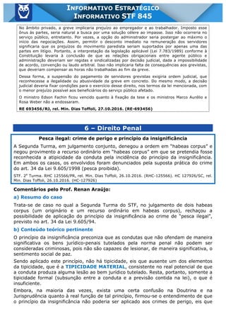 Inf. 845 - STF www.estrategiaconcursos.com.br Página 17 de 22
INFORMATIVO ESTRATÉGICO
INFORMATIVO STF 845
No âmbito privado, a greve implicaria prejuízo ao empregador e ao trabalhador. Imposto esse
ônus às partes, seria natural a busca por uma solução célere ao impasse. Isso não ocorreria no
serviço público, entretanto. Por vezes, a opção do administrador seria postergar ao máximo o
início das negociações. Assim, permitir o desconto imediato na remuneração dos servidores
significaria que os prejuízos do movimento paredista seriam suportados por apenas uma das
partes em litígio. Portanto, a interpretação da legislação aplicável (Lei 7.783/1989) conforme à
Constituição levaria à conclusão de que as relações obrigacionais entre agente público e
administração deveriam ser regidas e sindicalizadas por decisão judicial, dada a impossibilidade
de acordo, convenção ou laudo arbitral. Isso não implicaria falta de consequências aos grevistas,
que deveriam compensar as horas não trabalhadas ao fim da greve.
Dessa forma, a suspensão do pagamento de servidores grevistas exigiria ordem judicial, que
reconhecesse a ilegalidade ou abusividade da greve em concreto. Do mesmo modo, a decisão
judicial deveria fixar condições para o exercício desse direito, nos termos da lei mencionada, com
o menor prejuízo possível aos beneficiários do serviço público afetado.
O ministro Edson Fachin ficou vencido quanto à fixação da tese e os ministros Marco Aurélio e
Rosa Weber não a endossaram.
RE 693456/RJ, rel. Min. Dias Toffoli, 27.10.2016. (RE-693456)
6 – Direito Penal
Pesca ilegal: crime de perigo e princípio da insignificância
A Segunda Turma, em julgamento conjunto, denegou a ordem em “habeas corpus” e
negou provimento a recurso ordinário em “habeas corpus” em que se pretendia fosse
reconhecida a atipicidade da conduta pela incidência do princípio da insignificância.
Em ambos os casos, os envolvidos foram denunciados pela suposta prática do crime
do art. 34 da Lei 9.605/1998 (pesca proibida).
STF. 2a
Turma. RHC 125566/PR, rel. Min. Dias Toffoli, 26.10.2016. (RHC-125566). HC 127926/SC, rel.
Min. Dias Toffoli, 26.10.2016. (HC-127926)
Comentários pelo Prof. Renan Araújo:
a) Resumo do caso
Trata-se de caso no qual a Segunda Turma do STF, no julgamento de dois habeas
corpus (um originário e um recurso ordinário em habeas corpus), rechaçou a
possibilidade de aplicação do princípio da insignificância ao crime de “pesca ilegal”,
previsto no art. 34 da Lei 9.605/94.
b) Conteúdo teórico pertinente
O princípio da insignificância preconiza que as condutas que não ofendam de maneira
significativa os bens jurídico-penais tutelados pela norma penal não podem ser
consideradas criminosas, pois não são capazes de lesionar, de maneira significativa, o
sentimento social de paz.
Sendo aplicado este princípio, não há tipicidade, eis que ausente um dos elementos
da tipicidade, que é a TIPICIDADE MATERIAL, consistente no real potencial de que
a conduta produza alguma lesão ao bem jurídico tutelado. Resta, portanto, somente a
tipicidade formal (subsunção entre a conduta e a previsão contida na lei), o que é
insuficiente.
Embora, na maioria das vezes, exista uma certa confusão na Doutrina e na
Jurisprudência quanto à real função de tal princípio, firmou-se o entendimento de que
o princípio da insignificância não poderia ser aplicado aos crimes de perigo, eis que
 