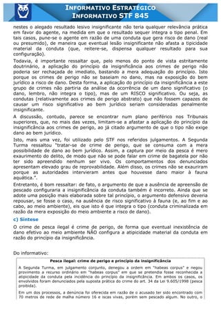 Inf. 845 - STF www.estrategiaconcursos.com.br Página 18 de 22
INFORMATIVO ESTRATÉGICO
INFORMATIVO STF 845
nestes o alegado resultado lesivo insignificante não teria qualquer relevância prática
em favor do agente, na medida em que o resultado sequer integra o tipo penal. Em
tais casos, pune-se o agente em razão de uma conduta que gera risco de dano (real
ou presumido), de maneira que eventual lesão insignificante não afasta a tipicidade
material da conduta (que, reitere-se, dispensa qualquer resultado para sua
configuração).
Todavia, é importante ressaltar que, pelo menos do ponto de vista estritamente
doutrinário, a aplicação do princípio da insignificância aos crimes de perigo não
poderia ser rechaçada de imediato, bastando a mera adequação do princípio. Isto
porque os crimes de perigo não se baseiam no dano, mas na exposição do bem
jurídico a risco de dano. Desta forma, a aplicação do princípio da insignificância a este
grupo de crimes não partiria da análise da ocorrência de um dano significativo (o
dano, lembro, não integra o tipo), mas de um RISCO significativo. Ou seja, as
condutas (relativamente aos crimes de perigo abstrato) que não fossem capazes de
causar um risco significativo ao bem jurídico seriam consideradas penalmente
insignificante.
A discussão, contudo, parece se encontrar num plano periférico nos Tribunais
superiores, que, no mais das vezes, limitam-se a afastar a aplicação do princípio da
insignificância aos crimes de perigo, ao já citado argumento de que o tipo não exige
dano ao bem jurídico.
Isto, mais uma vez, foi utilizado pelo STF nos referidos julgamentos. A Segunda
Turma ressaltou “tratar-se de crime de perigo, que se consuma com a mera
possibilidade de dano ao bem jurídico. Assim, a captura por meio da pesca é mero
exaurimento do delito, de modo que não se pode falar em crime de bagatela por não
ter sido apreendido nenhum ser vivo. Os comportamentos dos denunciados
apresentam elevado grau de reprovabilidade. Além disso, os crimes não se exauriram
porque as autoridades intervieram antes que houvesse dano maior à fauna
aquática.”.
Entretanto, é bom ressaltar: de fato, o argumento de que a ausência de apreensão de
pescado configuraria a insignificância da conduta também é incorreto. Ainda que se
adote uma posição mais elaborada sobre tal princípio, o argumento defensivo deveria
repousar, se fosse o caso, na ausência de risco significativo à fauna (e, ao fim e ao
cabo, ao meio ambiente), eis que isto é que integra o tipo (conduta criminalizada em
razão da mera exposição do meio ambiente a risco de dano).
c) Síntese
O crime de pesca ilegal é crime de perigo, de forma que eventual inexistência de
dano efetivo ao meio ambiente NÃO configura a atipicidade material da conduta em
razão do princípio da insignificância.
Do informativo:
Pesca ilegal: crime de perigo e princípio da insignificância
A Segunda Turma, em julgamento conjunto, denegou a ordem em “habeas corpus” e negou
provimento a recurso ordinário em “habeas corpus” em que se pretendia fosse reconhecida a
atipicidade da conduta pela incidência do princípio da insignificância. Em ambos os casos, os
envolvidos foram denunciados pela suposta prática do crime do art. 34 da Lei 9.605/1998 (pesca
proibida).
Em um dos processos, a denúncia foi oferecida em razão de o acusado ter sido encontrado com
70 metros de rede de malha número 16 e iscas vivas, porém sem pescado algum. No outro, o
 
