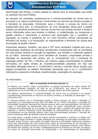 Inf. 845 - STF www.estrategiaconcursos.com.br Página 2 de 22
INFORMATIVO ESTRATÉGICO
INFORMATIVO STF 845
identificação dos direitos, o ECAD repassa os valores para as associações, que então
os repassam aos seus filiados.
Na situação ora analisada, questionava-se a constitucionalidade da norma ante os
princípios e as regras constitucionais concernentes ao exercício de direitos privados e
à liberdade de associação. Entretanto, para o tribunal, o escopo da norma ora
questionada teria sido: a) transparência, ao criar obrigações claras para a gestão
coletiva; b) eficiência econômica e técnica, ao permitir que artistas tenham o direito a
serem informados sobre seus direitos e créditos; c) modernização, ao reorganizar a
gestão coletiva e racionalizar a estrutura das associações que a compõem; d)
regulação, ao manter a existência de um único escritório central subordinado ao
Ministério da Justiça; e e) fiscalização, ao responsabilizar o Ministério da Justiça pela
fiscalização da gestão coletiva.
Importante destacar, também, que para o STF seria necessário cuidado para que a
interpretação ampliativa de princípios considerados fundamentais não se convolasse
em veto judicial absoluto à atuação do legislador, que também é intérprete legítimo
da Lei Maior. Garantias gerais como liberdade de iniciativa, propriedade privada e
liberdade de associação não seriam, por si, incompatíveis com a presença de
regulação estatal. Por fim, o Plenário, por maioria, julgou improcedentes os pedidos
formulados em ações diretas de inconstitucionalidade propostas em face das
alterações efetuadas pela Lei n. 12.853/2013, vencido o ministro Marco Aurélio, que
julgava procedentes os pedidos formulados pontuando que a Lei n. 12.853/2013
maltrataria a autonomia individual, transformando, associação em autarquia.
Do informativo:
ADI e arrecadação de direitos autorais -3
O Plenário, por maioria, julgou improcedentes os pedidos formulados em ações diretas de
inconstitucionalidade propostas em face da Lei 12.853/2013, que alterou ou introduziu
dispositivos na Lei 9.610/1998, ao reconfigurar a gestão coletiva de direitos autorais.
Na espécie, questionava-se a constitucionalidade da norma ante os princípios e as regras
constitucionais concernentes ao exercício de direitos privados e à liberdade de associação — v.
Informativo 823.
O Tribunal assentou que a Constituição garante o direito exclusivo do autor à utilização, à
publicação ou à reprodução de suas obras (CF/1988, art. 5º, XXVII). Entretanto, a proteção da
propriedade intelectual, sobretudo dos direitos autorais, teria suas particularidades. Em primeiro
lugar, a titularidade de determinada obra seria, em geral, compartilhada pelos diversos
indivíduos que participaram da sua criação. Em segundo lugar, a ausência de suporte físico para
delimitar o domínio intelectual criaria dificuldades de monitoramento da utilização da obra,
principalmente na sua execução pública. Essas duas particularidades tornariam o mercado de
obras intelectuais refém de elevados custos de transação.
Em linhas gerais, a gestão coletiva de direitos autorais compreende o exercício e a defesa das
prerrogativas legais inerentes à criação intelectual por intermédio de associações formadas por
titulares desses direitos. Esse modelo de gestão reduziria as dificuldades operacionais geradas
tanto pela cotitularidade das obras quanto pelos custos de monitoramento de sua execução. A
gestão coletiva de direitos autorais envolveria um “trade-off” socialmente relevante. Esse conflito
de escolha diria respeito, por um lado, à viabilização da própria existência do mercado, ao reduzir
os custos de transação decorrentes da cotitularidade e da imaterialidade da propriedade
 