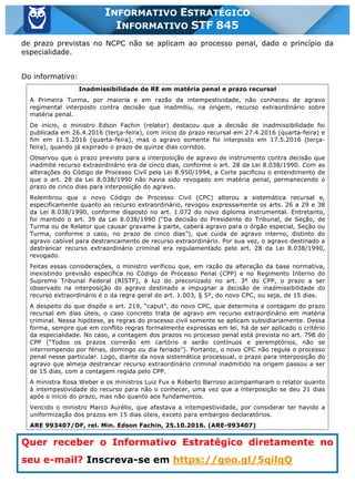 Inf. 845 - STF www.estrategiaconcursos.com.br Página 22 de 22
INFORMATIVO ESTRATÉGICO
INFORMATIVO STF 845
de prazo previstas no NCPC não se aplicam ao processo penal, dado o princípio da
especialidade.
Do informativo:
Inadmissibilidade de RE em matéria penal e prazo recursal
A Primeira Turma, por maioria e em razão da intempestividade, não conheceu de agravo
regimental interposto contra decisão que inadmitiu, na origem, recurso extraordinário sobre
matéria penal.
De início, o ministro Edson Fachin (relator) destacou que a decisão de inadmissibilidade foi
publicada em 26.4.2016 (terça-feira), com início do prazo recursal em 27.4.2016 (quarta-feira) e
fim em 11.5.2016 (quarta-feira), mas o agravo somente foi interposto em 17.5.2016 (terça-
feira), quando já expirado o prazo de quinze dias corridos.
Observou que o prazo previsto para a interposição de agravo de instrumento contra decisão que
inadmite recurso extraordinário era de cinco dias, conforme o art. 28 da Lei 8.038/1990. Com as
alterações do Código de Processo Civil pela Lei 8.950/1994, a Corte pacificou o entendimento de
que o art. 28 da Lei 8.038/1990 não havia sido revogado em matéria penal, permanecendo o
prazo de cinco dias para interposição do agravo.
Relembrou que o novo Código de Processo Civil (CPC) alterou a sistemática recursal e,
especificamente quanto ao recurso extraordinário, revogou expressamente os arts. 26 a 29 e 38
da Lei 8.038/1990, conforme disposto no art. 1.072 do novo diploma instrumental. Entretanto,
foi mantido o art. 39 da Lei 8.038/1990 (“Da decisão do Presidente do Tribunal, de Seção, de
Turma ou de Relator que causar gravame à parte, caberá agravo para o órgão especial, Seção ou
Turma, conforme o caso, no prazo de cinco dias”), que cuida de agravo interno, distinto do
agravo cabível para destrancamento de recurso extraordinário. Por sua vez, o agravo destinado a
destrancar recurso extraordinário criminal era regulamentado pelo art. 28 da Lei 8.038/1990,
revogado.
Feitas essas considerações, o ministro verificou que, em razão da alteração da base normativa,
inexistindo previsão específica no Código de Processo Penal (CPP) e no Regimento Interno do
Supremo Tribunal Federal (RISTF), à luz do preconizado no art. 3º do CPP, o prazo a ser
observado na interposição do agravo destinado a impugnar a decisão de inadmissibilidade do
recurso extraordinário é o da regra geral do art. 1.003, § 5º, do novo CPC, ou seja, de 15 dias.
A despeito do que dispõe o art. 219, “caput”, do novo CPC, que determina a contagem do prazo
recursal em dias úteis, o caso concreto trata de agravo em recurso extraordinário em matéria
criminal. Nessa hipótese, as regras do processo civil somente se aplicam subsidiariamente. Dessa
forma, sempre que em conflito regras formalmente expressas em lei, há de ser aplicado o critério
da especialidade. No caso, a contagem dos prazos no processo penal está prevista no art. 798 do
CPP (“Todos os prazos correrão em cartório e serão contínuos e peremptórios, não se
interrompendo por férias, domingo ou dia feriado”). Portanto, o novo CPC não regula o processo
penal nesse particular. Logo, diante da nova sistemática processual, o prazo para interposição do
agravo que almeja destrancar recurso extraordinário criminal inadmitido na origem passou a ser
de 15 dias, com a contagem regida pelo CPP.
A ministra Rosa Weber e os ministros Luiz Fux e Roberto Barroso acompanharam o relator quanto
à intempestividade do recurso para não o conhecer, uma vez que a interposição se deu 21 dias
após o início do prazo, mas não quanto aos fundamentos.
Vencido o ministro Marco Aurélio, que afastava a intempestividade, por considerar ter havido a
uniformização dos prazos em 15 dias úteis, exceto para embargos declaratórios.
ARE 993407/DF, rel. Min. Edson Fachin, 25.10.2016. (ARE-993407)
Quer receber o Informativo Estratégico diretamente no
seu e-mail? Inscreva-se em https://goo.gl/5qilqQ
 