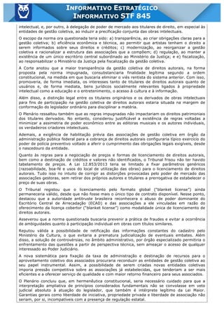 Inf. 845 - STF www.estrategiaconcursos.com.br Página 3 de 22
INFORMATIVO ESTRATÉGICO
INFORMATIVO STF 845
intelectual, e, por outro, à delegação de poder de mercado aos titulares de direito, em especial às
entidades de gestão coletiva, ao induzir a precificação conjunta das obras intelectuais.
O escopo da norma ora questionada teria sido: a) transparência, ao criar obrigações claras para a
gestão coletiva; b) eficiência econômica e técnica, ao permitir que artistas tenham o direito a
serem informados sobre seus direitos e créditos; c) modernização, ao reorganizar a gestão
coletiva e racionalizar a estrutura das associações que a compõem; d) regulação, ao manter a
existência de um único escritório central subordinado ao Ministério da Justiça; e e) fiscalização,
ao responsabilizar o Ministério da Justiça pela fiscalização da gestão coletiva.
A Corte anotou que a maior transparência da gestão coletiva de direitos autorais, na forma
proposta pela norma impugnada, consubstanciaria finalidade legítima segundo a ordem
constitucional, na medida em que buscaria eliminar o viés rentista do sistema anterior. Com isso,
promoveria, de forma imediata, os interesses tanto de titulares de direitos autorais quanto de
usuários e, de forma mediata, bens jurídicos socialmente relevantes ligados à propriedade
intelectual como a educação e o entretenimento, o acesso à cultura e à informação.
Além disso, a distinção legal entre os titulares originários e os derivados de obras intelectuais
para fins de participação na gestão coletiva de direitos autorais estaria situada na margem de
conformação do legislador ordinário para disciplinar a matéria.
O Plenário ressaltou também que as regras impugnadas não impactariam os direitos patrimoniais
dos titulares derivados. No entanto, considerou justificável a existência de regras voltadas a
minimizar a assimetria de poder econômico entre as editoras musicais e os autores individuais,
os verdadeiros criadores intelectuais.
Ademais, a exigência de habilitação prévia das associações de gestão coletiva em órgão da
administração pública federal para a cobrança de direitos autorais configuraria típico exercício do
poder de polícia preventivo voltado a aferir o cumprimento das obrigações legais exigíveis, desde
o nascedouro da entidade.
Quanto às regras para a negociação de preços e formas de licenciamento de direitos autorais,
bem como a destinação de créditos e valores não identificados, o Tribunal frisou não ter havido
tabelamento de preços. A Lei 12.853/2013 teria se limitado a fixar parâmetros genéricos
(razoabilidade, boa-fé e usos do local de utilização das obras) para o licenciamento de direitos
autorais. Tudo isso no intuito de corrigir as distorções provocadas pelo poder de mercado das
associações gestoras, sem retirar dos próprios autores e titulares a prerrogativa de estabelecer o
preço de suas obras.
O Tribunal registou que o licenciamento pelo formato global (“blanket license”) ainda
permaneceria válido, desde que não fosse mais o único tipo de contrato disponível. Nesse ponto,
destacou que a autoridade antitruste brasileira reconhecera o abuso de poder dominante do
Escritório Central de Arrecadação (ECAD) e das associações a ele vinculadas em razão do
oferecimento da licença cobertor (“blanket license”) como modalidade única de licenciamento de
direitos autorais.
Asseverou que a norma questionada buscaria prevenir a prática de fraudes e evitar a ocorrência
de ambiguidades quanto à participação individual em obras com títulos similares.
Reputou válida a possibilidade de retificação das informações constantes do cadastro pelo
Ministério da Cultura, o que evitaria a prematura judicialização de eventuais embates. Além
disso, a solução de controvérsias, no âmbito administrativo, por órgão especializado permitiria o
enfrentamento das questões a partir de perspectiva técnica, sem ameaçar o acesso de qualquer
interessado ao Poder Judiciário.
A nova sistemática para fixação da taxa de administração e destinação de recursos para o
aproveitamento coletivo dos associados procuraria reconduzir as entidades de gestão coletiva ao
seu papel instrumental. Assim, a possibilidade de serem criadas novas entidades coletivas
imporia pressão competitiva sobre as associações já estabelecidas, que tenderiam a ser mais
eficientes e a oferecer serviço de qualidade e com maior retorno financeiro para seus associados.
O Plenário concluiu que, em hermenêutica constitucional, seria necessário cuidado para que a
interpretação ampliativa de princípios considerados fundamentais não se convolasse em veto
judicial absoluto à atuação do legislador, que também é intérprete legítimo da Lei Maior.
Garantias gerais como liberdade de iniciativa, propriedade privada e liberdade de associação não
seriam, por si, incompatíveis com a presença de regulação estatal.
 