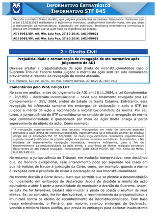 Inf. 845 - STF www.estrategiaconcursos.com.br Página 4 de 22
INFORMATIVO ESTRATÉGICO
INFORMATIVO STF 845
Vencido o ministro Marco Aurélio, que julgava procedentes os pedidos formulados. Pontuava que
a Lei 12.853/2013 maltrataria a autonomia individual, praticamente transformaria, em que pese
a manutenção da nomenclatura, associação em autarquia. Implicaria interferência normativa e
prática em entidade que se quer livre da ingerência do Estado.
ADI 5062/DF, rel. Min. Luiz Fux, 27.10.2016. (ADI-5062)
ADI 5065/DF, rel. Min. Luiz Fux, 27.10.2016. (ADI-5065)
2 – Direito Civil
Prejudicialidade e comunicação de revogação de ato normativo após
julgamento de ADI
Deve-se afastar a prejudicialidade de ação direta de inconstitucionalidade caso o
Supremo Tribunal Federal tenha julgado o mérito da ação sem ter sido comunicado
previamente a respeito da revogação da norma atacada.
STF. Plenário. ADI 951 ED/SC, rel. Min. Roberto Barroso, 27.10.2016. (ADI-951)
Comentários pelo Prof. Felipo Luz:
No caso em análise, antes do julgamento da ADI em 18.11.2004, a Lei Complementar
n. 78/1993 – declarada inconstitucional – havia sido totalmente revogada pela Lei
Complementar n. 255/ 2004, ambas do Estado de Santa Catarina. Entretanto, essa
revogação foi informada somente em embargos de declaração e após o STF ter
julgado o mérito da ação e reconhecido a inconstitucionalidade da norma. Por seu
turno, a jurisprudência do STF consolidou-se no sentido de que a revogação de norma
cuja constitucionalidade é questionada por meio de ação direta enseja a perda
superveniente do objeto da ação. Como exemplo:
“A revogação superveniente dos atos estatais impugnados em sede de controle abstrato
prejudica a ação direta de inconstitucionalidade, especialmente se a cessação ulterior de eficácia
atinge ato (a Resolução/TST nº 724/2000, no caso) cuja existência representa inquestionável
suposto causal justificador da própria edição das demais espécies normativas. Precedentes. - Na
hipótese de superveniente revogação normativa, revela-se indiferente, para o fim de
reconhecimento da prejudicialidade da ação direta, a ocorrência de efeitos residuais concretos
decorrentes do ato estatal revogado. Precedentes” (ADI 2.608 MC/DF, Rel. Min. Celso de Mello,
DJe 03.4.2013).
No entanto, a jurisprudência do Tribunal, em evolução interpretativa, vem decidindo
que, de maneira excepcional, esse entendimento pode ser superado nos casos em
que há indícios de fraude à jurisdição da Corte, como, por exemplo, quando a norma
é revogada com o propósito de evitar a declaração da sua inconstitucionalidade.
Na recente decisão a Corte deixou claro que permitir que se pleiteie a desconstituição
do julgamento em embargos de declaração depois de decidido o mérito da ação
equivaleria a abrir à parte a possibilidade de manipular a decisão do Supremo. Assim,
se esta lhe for favorável, bastará não invocar a perda de objeto e usufruir de seus
efeitos. Se, ao contrário, lhe for desfavorável, o reconhecimento da prejudicialidade a
imunizará contra os efeitos do reconhecimento da inconstitucionalidade. Com base
nesse entendimento, o Plenário, por maioria, rejeitou embargos de declaração,
vencido o ministro Marco Aurélio, que provia os embargos para declarar insubsistente
 