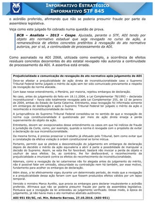 Inf. 845 - STF www.estrategiaconcursos.com.br Página 5 de 22
INFORMATIVO ESTRATÉGICO
INFORMATIVO STF 845
o acórdão proferido, afirmando que não se poderia presumir fraude por parte da
assembleia legislativa.
Veja como este julgado foi cobrado numa questão de prova.
BCB – Analista – 2013 – Cespe. Ajuizada, perante o STF, ADI tendo por
objeto ato normativo estadual que seja revogado no curso da ação, a
remanescência de efeitos concretos pretéritos à revogação do ato normativo
autoriza, por si só, a continuidade de processamento da ADI.
Como assinalado na ADI 2068, utilizada como exemplo, a ocorrência de efeitos
residuais concretos decorrentes do ato estatal revogado não autoriza a continuidade
de processamento da ADI. A assertiva está errada.
Prejudicialidade e comunicação de revogação de ato normativo após julgamento de ADI
Deve-se afastar a prejudicialidade de ação direta de inconstitucionalidade caso o Supremo
Tribunal Federal tenha julgado o mérito da ação sem ter sido comunicado previamente a respeito
da revogação da norma atacada.
Com base nesse entendimento, o Plenário, por maioria, rejeitou embargos de declaração.
No caso, antes do julgamento do feito em 18.11.2004, a Lei Complementar 78/1993 – declarada
inconstitucional – havia sido totalmente revogada pela Lei Complementar 255, de 12 de janeiro
de 2004, ambas do Estado de Santa Catarina. Entretanto, essa revogação foi informada somente
em embargos de declaração e após o Supremo Tribunal Federal ter julgado o mérito da ação e
reconhecido a inconstitucionalidade da norma.
A jurisprudência do Supremo Tribunal Federal consolidou-se no sentido de que a revogação de
norma cuja constitucionalidade é questionada por meio de ação direta enseja a perda
superveniente do objeto da ação.
Entretanto, devem ser excepcionados desse entendimento os casos em que há indícios de fraude
à jurisdição da Corte, como, por exemplo, quando a norma é revogada com o propósito de evitar
a declaração da sua inconstitucionalidade.
Da mesma forma, é preciso preservar o trabalho já efetuado pelo Tribunal, bem como evitar que
a constatação da efetiva violação à ordem constitucional se torne inócua.
Portanto, permitir que se pleiteie a desconstituição do julgamento em embargos de declaração
depois de decidido o mérito da ação equivaleria a abrir à parte a possibilidade de manipular a
decisão do Supremo. Assim, se esta lhe for favorável, bastará não invocar a perda de objeto e
usufruir de seus efeitos. Se, ao contrário, lhe for desfavorável, o reconhecimento da
prejudicialidade a imunizará contra os efeitos do reconhecimento da inconstitucionalidade.
Ademais, como a revogação da lei catarinense não foi alegada antes do julgamento do mérito,
não é possível falar em omissão, obscuridade ou contradição nem há também, por esse motivo,
fundamento para acolher os embargos de declaração.
Além disso, a lei efetivamente vigeu durante um determinado período, de modo que a revogação
e a prejudicialidade dessa ação fariam com que fossem produzidos efeitos válidos por um lapso
temporal.
Vencido o ministro Marco Aurélio, que provia os embargos para declarar insubsistente o acórdão
proferido. Afirmava que não se poderia presumir fraude por parte da assembleia legislativa.
Pontuava que a revogação da lei antecedeu ao julgamento verificado. Desse modo, à época do
julgamento, já não havia mais o ato normativo abstrato autônomo.
ADI 951 ED/SC, rel. Min. Roberto Barroso, 27.10.2016. (ADI-951)
 
