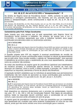 Inf. 845 - STF www.estrategiaconcursos.com.br Página 6 de 22
INFORMATIVO ESTRATÉGICO
INFORMATIVO STF 845
3 – Direito Previdenciário
Art. 18, § 2º, da Lei 8.213/1991 e “desaposentação” - 9
No âmbito do Regime Geral de Previdência Social - RGPS, somente lei pode criar
benefícios e vantagens previdenciárias, não havendo, por ora, previsão legal do
direito à "desaposentação", sendo constitucional a regra do art. 18, § 2º, da Lei
8.213/1991.
STF. Plenário. RE 381367/RS, rel. Min. Marco Aurélio, red. p/ o ac. Min. Dias Toffoli, 26 e 27.10.2016.
(RE-381367). RE 661256/SC, rel. Min. Roberto Barroso, red. p/ o ac. Min. Dias Toffoli, 26 e
27.10.2016. (RE-661256). RE 827833/SC, rel. Min. Roberto Barroso, red. p/ o ac. Min. Dias Toffoli, 26
e 27.10.2016. (RE-827833)
Comentários pelo Prof. Felipe Cavalcante:
Nada impede que uma pessoa que já está aposentada pelo Regime Geral de
Previdência Social continue a trabalhar. No entanto, de acordo com a Lei n.
8.212/1991, o indivíduo aposentado que volta a trabalhar também deve pagar
contribuição previdenciária sobre os rendimentos auferidos:
Lei n. 8.212/1991
Art. 12. (...)
§ 4º O aposentado pelo Regime Geral de Previdência Social-RGPS que estiver exercendo ou que
voltar a exercer atividade abrangida por este Regime é segurado obrigatório em relação a essa
atividade, ficando sujeito às contribuições de que trata esta Lei, para fins de custeio da
Seguridade Social.
A questão julgada pelo STF diz respeito à eventual possibilidade de revisão do
benefício para que as novas contribuições sejam incluídas no cálculo da aposentadoria
que já está ativa. Essa revisão recebeu o apelido de “desaposentação”, pois equivale
à desistência da primeira para o recebimento de uma nova aposentadoria, calculada
como se a anterior não existisse.
Ao tratar dos benefícios do regime geral de previdência (aplicável aos trabalhadores
da iniciativa privada), a Constituição apenas elencou os eventos de risco que
deveriam ser cobertos, como a morte, a idade avançada, a gravidez, etc. Coube à LEI
especificar os requisitos, elementos e forma de cálculo dos benefícios.
A legislação também estabelece que os indivíduos já aposentados que permanecerem
trabalhando não tem direito de aproveitar as novas contribuições para aumentar o
valor da aposentadoria. É o que está no art. 18, §2º, da Lei n. 8.213/91:
Lei n. 8.213/91
Art. 18. (...)
§ 2º O aposentado pelo Regime Geral de Previdência Social–RGPS que permanecer em atividade
sujeita a este Regime, ou a ele retornar, não fará jus a prestação alguma da Previdência Social
em decorrência do exercício dessa atividade, exceto ao salário-família e à reabilitação
profissional, quando empregado.
Esse dispositivo se relaciona diretamente com o princípio da solidariedade, inscrito
nos arts. 3º, I, 40, 194 e 195 da Constituição Federal. Pela lógica da previdência
pública, todos os segurados devem contribuir para a constituição de um fundo
comum, cujos recursos serão utilizados em prol do grupo.
O regime geral de previdência é solidário. É isso que possibilita que um trabalhador
seja aposentado por invalidez caso sofra acidente incapacitante no início de sua vida
laboral, ainda que não tenha vertido uma única contribuição para o sistema.
 