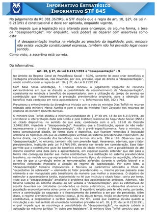 Inf. 845 - STF www.estrategiaconcursos.com.br Página 7 de 22
INFORMATIVO ESTRATÉGICO
INFORMATIVO STF 845
No julgamento do RE 381.367/RS, o STF dispôs que a regra do art. 18, §2º, da Lei n.
8.213/91 é constitucional e deve ser aplicada, enquanto vigente.
Nada impede que a legislação seja alterada para encampar, de alguma forma, a tese
da “desaposentação”. Por enquanto, você poderá se deparar com assertivas como
esta:
A desaposentação implica na violação ao princípio da legalidade, pois, embora
não exista vedação constitucional expressa, também não há previsão legal nesse
sentido.
Como visto, a assertiva está correta.
Do informativo:
Art. 18, § 2º, da Lei 8.213/1991 e “desaposentação” - 9
No âmbito do Regime Geral de Previdência Social - RGPS, somente lei pode criar benefícios e
vantagens previdenciárias, não havendo, por ora, previsão legal do direito à "desaposentação",
sendo constitucional a regra do art. 18, § 2º, da Lei 8.213/1991.
Com base nessa orientação, o Tribunal concluiu o julgamento conjunto de recursos
extraordinários em que se discutia a possibilidade de reconhecimento da “desaposentação”,
consistente na renúncia a benefício de aposentadoria, com a utilização do tempo de serviço ou
contribuição que fundamentara a prestação previdenciária originária, para a obtenção de
benefício mais vantajoso em nova aposentadoria — v. Informativos 600, 762 e 765.
Prevaleceu o entendimento da divergência iniciada com o voto do ministro Dias Toffoli no recurso
relatado pelo ministro Marco Aurélio e com o voto do ministro Teori Zavascki nos recursos de
relatoria do ministro Roberto Barroso.
O ministro Dias Toffoli afastou a inconstitucionalidade do § 2º do art. 18 da Lei 8.213/1991, ao
corroborar a interpretação dada pela União e pelo Instituto Nacional da Seguridade Social (INSS)
ao citado dispositivo, no sentido de que este, combinado com o art. 181-B do Decreto
3.048/1999, impediria a “desaposentação”. Ressaltou que a Constituição, apesar de não vedar
expressamente o direito à "desaposentação", não o prevê especificamente. Para o ministro, o
texto constitucional dispõe, de forma clara e específica, que ficariam remetidas à legislação
ordinária as hipóteses em que as contribuições vertidas ao sistema previdenciário repercutem, de
forma direta, na concessão dos benefícios, nos termos dos arts. 194 e 195. Observou que a
“desaposentação”, no entanto, também não tem previsão legal. Asseverou, ademais, que o fator
previdenciário, instituído pela Lei 9.876/1999, deveria ser levado em consideração. Esse fator
permite que o contribuinte goze do benefício antes da idade mínima, com a possibilidade de até
mesmo escolher uma data para a aposentadoria, em especial quando entender que dali para a
frente não conseguirá manter sua média contributiva. Sua instituição no sistema previdenciário
brasileiro, na medida em que representaria instrumento típico do sistema de repartição, afastaria
a tese de que a correlação entre as remunerações auferidas durante o período laboral e o
benefício concedido implicaria a adoção do regime de capitalização. Por outro lado, a
“desaposentação” tornaria imprevisíveis e flexíveis os parâmetros utilizados a título de
“expectativa de sobrevida” — elemento do fator previdenciário —, mesmo porque passaria esse
elemento a ser manipulado pelo beneficiário da maneira que melhor o atendesse. O objetivo de
estimular a aposentadoria tardia, estabelecido na lei que instituiu o citado fator, cairia por terra,
visto que a “desaposentação” ampliaria o problema das aposentadorias precoces. Ademais, não
haveria violação ao sistema atuarial ao ser vedada a “desaposentação”, pois as estimativas de
receita deveriam ser calculadas considerados os dados estatísticos, os elementos atuariais e a
população economicamente ativa como um todo. O equilíbrio exigido pela lei não seria, portanto,
entre a contribuição do segurado e o financiamento do benefício a ser por ele percebido. Além
disso, o regime previdenciário nacional possui, já há algum tempo, feição nitidamente solidária e
contributiva, a preponderar o caráter solidário. Por fim, ainda que existisse dúvida quanto à
vinculação e ao real sentido do enunciado normativo previsto no art. 18, § 2º, da Lei 8.213/1991,
o qual impede que se reconheça a possibilidade da “desaposentação”, na espécie caberia a
aplicação da máxima jurídica “in dubio pro legislatore”. O ministro Dias Toffoli concluiu que, se
 