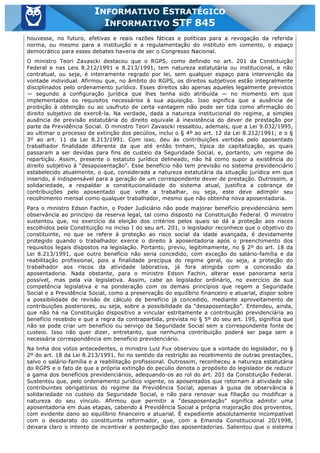 Inf. 845 - STF www.estrategiaconcursos.com.br Página 8 de 22
INFORMATIVO ESTRATÉGICO
INFORMATIVO STF 845
houvesse, no futuro, efetivas e reais razões fáticas e políticas para a revogação da referida
norma, ou mesmo para a instituição e a regulamentação do instituto em comento, o espaço
democrático para esses debates haveria de ser o Congresso Nacional.
O ministro Teori Zavascki destacou que o RGPS, como definido no art. 201 da Constituição
Federal e nas Leis 8.212/1991 e 8.213/1991, tem natureza estatutária ou institucional, e não
contratual, ou seja, é inteiramente regrado por lei, sem qualquer espaço para intervenção da
vontade individual. Afirmou que, no âmbito do RGPS, os direitos subjetivos estão integralmente
disciplinados pelo ordenamento jurídico. Esses direitos são apenas aqueles legalmente previstos
— segundo a configuração jurídica que lhes tenha sido atribuída — no momento em que
implementados os requisitos necessários à sua aquisição. Isso significa que a ausência de
proibição à obtenção ou ao usufruto de certa vantagem não pode ser tida como afirmação do
direito subjetivo de exercê-la. Na verdade, dada a natureza institucional do regime, a simples
ausência de previsão estatutária do direito equivale à inexistência do dever de prestação por
parte da Previdência Social. O ministro Teori Zavascki ressaltou, ademais, que a Lei 9.032/1995,
ao ultimar o processo de extinção dos pecúlios, inclui o § 4º ao art. 12 da Lei 8.212/1991; e o §
3º ao art. 11 da Lei 8.213/1991. Com isso, deu às contribuições vertidas pelo aposentado
trabalhador finalidade diferente da que até então tinham, típica de capitalização, as quais
passaram a ser devidas para fins de custeio da Seguridade Social, e, portanto, um regime de
repartição. Assim, presente o estatuto jurídico delineado, não há como supor a existência do
direito subjetivo à “desaposentação”. Esse benefício não tem previsão no sistema previdenciário
estabelecido atualmente, o que, considerada a natureza estatutária da situação jurídica em que
inserido, é indispensável para a geração de um correspondente dever de prestação. Outrossim, a
solidariedade, a respaldar a constitucionalidade do sistema atual, justifica a cobrança de
contribuições pelo aposentado que volte a trabalhar, ou seja, este deve adimplir seu
recolhimento mensal como qualquer trabalhador, mesmo que não obtenha nova aposentadoria.
Para o ministro Edson Fachin, o Poder Judiciário não pode majorar benefício previdenciário sem
observância ao princípio da reserva legal, tal como disposto na Constituição Federal. O ministro
sustentou que, no exercício da eleição dos critérios pelos quais se dá a proteção aos riscos
escolhidos pela Constituição no inciso I do seu art. 201, o legislador reconhece que o objetivo do
constituinte, no que se refere à proteção ao risco social da idade avançada, é devidamente
protegido quando o trabalhador exerce o direito à aposentadoria após o preenchimento dos
requisitos legais dispostos na legislação. Portanto, previu, legitimamente, no § 2º do art. 18 da
Lei 8.213/1991, que outro benefício não seria concedido, com exceção do salário-família e da
reabilitação profissional, pois a finalidade precípua do regime geral, ou seja, a proteção do
trabalhador aos riscos da atividade laborativa, já fora atingida com a concessão da
aposentadoria. Nada obstante, para o ministro Edson Fachin, alterar esse panorama seria
possível, mas pela via legislativa. Assim, cabe ao legislador ordinário, no exercício de sua
competência legislativa e na ponderação com os demais princípios que regem a Seguridade
Social e a Previdência Social, como a preservação do equilíbrio financeiro e atuarial, dispor sobre
a possibilidade de revisão de cálculo de benefício já concedido, mediante aproveitamento de
contribuições posteriores, ou seja, sobre a possibilidade da “desaposentação”. Entendeu, ainda,
que não há na Constituição dispositivo a vincular estritamente a contribuição previdenciária ao
benefício recebido e que a regra da contrapartida, prevista no § 5º do seu art. 195, significa que
não se pode criar um benefício ou serviço da Seguridade Social sem a correspondente fonte de
custeio. Isso não quer dizer, entretanto, que nenhuma contribuição poderá ser paga sem a
necessária correspondência em benefício previdenciário.
Na linha dos votos antecedentes, o ministro Luiz Fux observou que a vontade do legislador, no §
2º do art. 18 da Lei 8.213/1991, foi no sentido da restrição ao recebimento de outras prestações,
salvo o salário-família e a reabilitação profissional. Outrossim, reconheceu a natureza estatutária
do RGPS e o fato de que a própria extinção do pecúlio denota o propósito do legislador de reduzir
a gama dos benefícios previdenciários, adequando-os ao rol do art. 201 da Constituição Federal.
Sustentou que, pelo ordenamento jurídico vigente, os aposentados que retornam à atividade são
contribuintes obrigatórios do regime da Previdência Social, apenas à guisa de observância à
solidariedade no custeio da Seguridade Social, e não para renovar sua filiação ou modificar a
natureza do seu vínculo. Afirmou que permitir a “desaposentação” significa admitir uma
aposentadoria em duas etapas, cabendo à Previdência Social a própria majoração dos proventos,
com evidente dano ao equilíbrio financeiro e atuarial. É expediente absolutamente incompatível
com o desiderato do constituinte reformador, que, com a Emenda Constitucional 20/1998,
deixara claro o intento de incentivar a postergação das aposentadorias. Salientou que o sistema
 