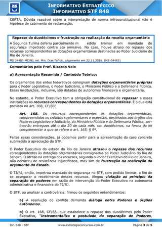Inf. 848 - STF www.estrategiaconcursos.com.br Página 3 de 5
INFORMATIVO ESTRATÉGICO
INFORMATIVO STF 848
CERTA. Dúvida razoável sobre a interpretação de norma infraconstitucional não é
hipótese de cabimento de reclamação.
Repasse de duodécimos e frustração na realização da receita orçamentária
A Segunda Turma deferiu parcialmente m edida liminar em mandado de
segurança impetrado contra ato omissivo. No caso, houve atraso no repasse dos
recursos correspondentes às dotações orçamentárias destinadas ao Poder Judiciário do
Rio de Janeiro.
MS 34483-MC/RJ, rel. Min. Dias Toffoli, julgamento em 22.11.2016. (MS-34483)
Comentários pelo Prof. Ricardo Vale
a) Apresentação Resumida / Conteúdo Teórico:
Os orçamentos dos entes federativos consignam dotações orçamentárias próprias
para o Poder Legislativo, o Poder Judiciário, o Ministério Público e a Defensoria Pública.
Essas instituições, inclusive, são dotadas de autonomia financeira e orçamentária.
No entanto, o Poder Executivo tem a obrigação constitucional de repassar a essas
instituições os recursos correspondentes às dotações orçamentárias. É o que está
previsto no art. 168, CF/88:
Art. 168. Os recursos correspondentes às dotações orçamentárias,
compreendidos os créditos suplementares e especiais, destinados aos órgãos dos
Poderes Legislativo e Judiciário, do Ministério Público e da Defensoria Pública, ser-
lhes-ão entregues até o dia 20 de cada mês, em duodécimos, na forma da lei
complementar a que se refere o art. 165, § 9º.
Feitas essas considerações, já podemos partir para a apresentação do caso concreto
submetido à apreciação do STF.
O Poder Executivo do estado do Rio de Janeiro atrasou o repasse dos recursos
correspondentes às dotações orçamentárias consignadas ao Poder Judiciário do Rio de
Janeiro. O atraso na entrega dos recursos, segundo o Poder Executivo do Rio de Janeiro,
não decorreu de resistência injustificada, mas sim de frustração na realização do
orçamento do Estado.
O TJ/RJ, então, impetrou mandado de segurança no STF, com pedido liminar, a fim de
se assegurar o recebimento desses recursos. Alegou violação ao princípio da
separação de poderes em razão de intervenção do Poder Executivo na autonomia
administrativa e financeira do TJ/RJ.
O STF, ao analisar a controvérsia, firmou os seguintes entendimentos:
a) A resolução do conflito demanda diálogo entre Poderes e órgãos
autônomos.
b) O art. 168, CF/88, que estabelece o repasse dos duodécimos pelo Poder
Executivo, “instrumentaliza o postulado da separação de Poderes,
 