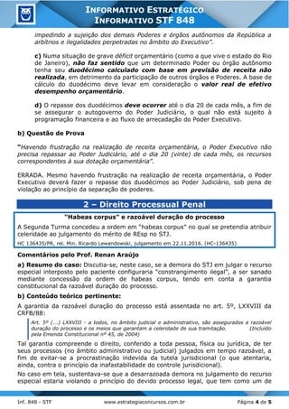 Inf. 848 - STF www.estrategiaconcursos.com.br Página 4 de 5
INFORMATIVO ESTRATÉGICO
INFORMATIVO STF 848
impedindo a sujeição dos demais Poderes e órgãos autônomos da República a
arbítrios e ilegalidades perpetradas no âmbito do Executivo”.
c) Numa situação de grave déficit orçamentário (como a que vive o estado do Rio
de Janeiro), não faz sentido que um determinado Poder ou órgão autônomo
tenha seu duodécimo calculado com base em previsão de receita não
realizada, em detrimento da participação de outros órgãos e Poderes. A base de
cálculo do duodécimo deve levar em consideração o valor real de efetivo
desempenho orçamentário.
d) O repasse dos duodécimos deve ocorrer até o dia 20 de cada mês, a fim de
se assegurar o autogoverno do Poder Judiciário, o qual não está sujeito à
programação financeira e ao fluxo de arrecadação do Poder Executivo.
b) Questão de Prova
“Havendo frustração na realização de receita orçamentária, o Poder Executivo não
precisa repassar ao Poder Judiciário, até o dia 20 (vinte) de cada mês, os recursos
correspondentes à sua dotação orçamentária”.
ERRADA. Mesmo havendo frustração na realização de receita orçamentária, o Poder
Executivo deverá fazer o repasse dos duodécimos ao Poder Judiciário, sob pena de
violação ao princípio da separação de poderes.
2 – Direito Processual Penal
“Habeas corpus” e razoável duração do processo
A Segunda Turma concedeu a ordem em “habeas corpus” no qual se pretendia atribuir
celeridade ao julgamento do mérito de REsp no STJ.
HC 136435/PR, rel. Min. Ricardo Lewandowski, julgamento em 22.11.2016. (HC-136435)
Comentários pelo Prof. Renan Araújo
a) Resumo do caso: Discutia-se, neste caso, se a demora do STJ em julgar o recurso
especial interposto pelo paciente configuraria “constrangimento ilegal”, a ser sanado
mediante concessão da ordem de habeas corpus, tendo em conta a garantia
constitucional da razoável duração do processo.
b) Conteúdo teórico pertinente:
A garantia da razoável duração do processo está assentada no art. 5º, LXXVIII da
CRFB/88:
Art. 5º (...) LXXVIII - a todos, no âmbito judicial e administrativo, são assegurados a razoável
duração do processo e os meios que garantam a celeridade de sua tramitação. (Incluído
pela Emenda Constitucional nº 45, de 2004)
Tal garantia compreende o direito, conferido a toda pessoa, física ou jurídica, de ter
seus processos (no âmbito administrativo ou judicial) julgados em tempo razoável, a
fim de evitar-se a procrastinação indevida da tutela jurisdicional (o que atentaria,
ainda, contra o princípio da inafastabilidade do controle jurisdicional).
No caso em tela, sustentava-se que a desarrazoada demora no julgamento do recurso
especial estaria violando o princípio do devido processo legal, que tem como um de
 