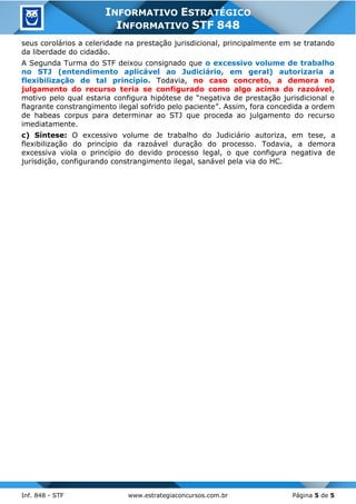 Inf. 848 - STF www.estrategiaconcursos.com.br Página 5 de 5
INFORMATIVO ESTRATÉGICO
INFORMATIVO STF 848
seus corolários a celeridade na prestação jurisdicional, principalmente em se tratando
da liberdade do cidadão.
A Segunda Turma do STF deixou consignado que o excessivo volume de trabalho
no STJ (entendimento aplicável ao Judiciário, em geral) autorizaria a
flexibilização de tal princípio. Todavia, no caso concreto, a demora no
julgamento do recurso teria se configurado como algo acima do razoável,
motivo pelo qual estaria configura hipótese de “negativa de prestação jurisdicional e
flagrante constrangimento ilegal sofrido pelo paciente”. Assim, fora concedida a ordem
de habeas corpus para determinar ao STJ que proceda ao julgamento do recurso
imediatamente.
c) Síntese: O excessivo volume de trabalho do Judiciário autoriza, em tese, a
flexibilização do princípio da razoável duração do processo. Todavia, a demora
excessiva viola o princípio do devido processo legal, o que configura negativa de
jurisdição, configurando constrangimento ilegal, sanável pela via do HC.
 