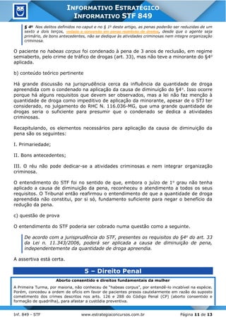 Inf. 849 - STF www.estrategiaconcursos.com.br Página 11 de 13
INFORMATIVO ESTRATÉGICO
INFORMATIVO STF 849
§ 4o
Nos delitos definidos no caput e no § 1o
deste artigo, as penas poderão ser reduzidas de um
sexto a dois terços, vedada a conversão em penas restritivas de direitos, desde que o agente seja
primário, de bons antecedentes, não se dedique às atividades criminosas nem integre organização
criminosa.
O paciente no habeas corpus foi condenado à pena de 3 anos de reclusão, em regime
semiaberto, pelo crime de tráfico de drogas (art. 33), mas não teve a minorante do §4o
aplicada.
b) conteúdo teórico pertinente
Há grande discussão na jurisprudência cerca da influência da quantidade de droga
apreendida com o condenado na aplicação da causa de diminuição do §4o. Isso ocorre
porque há alguns requisitos que devem ser observados, mas a lei não faz menção à
quantidade de droga como impeditivo de aplicação da minorante, apesar de o STJ ter
considerado, no julgamento do RHC N. 116.036-MG, que uma grande quantidade de
drogas seria o suficiente para presumir que o condenado se dedica a atividades
criminosas.
Recapitulando, os elementos necessários para aplicação da causa de diminuição da
pena são os seguintes:
I. Primariedade;
II. Bons antecedentes;
III. O réu não pode dedicar-se a atividades criminosas e nem integrar organização
criminosa.
O entendimento do STF foi no sentido de que, embora o juízo de 1o grau não tenha
aplicado a causa de diminuição da pena, reconheceu o atendimento a todos os seus
requisitos. O Tribunal então reafirmou o entendimento de que a quantidade de droga
apreendida não constitui, por si só, fundamento suficiente para negar o benefício da
redução da pena.
c) questão de prova
O entendimento do STF poderia ser cobrado numa questão como a seguinte.
De acordo com a jurisprudência do STF, presentes os requisitos do §4o do art. 33
da Lei n. 11.343/2006, poderá ser aplicada a causa de diminuição de pena,
independentemente da quantidade de droga apreendia.
A assertiva está certa.
5 – Direito Penal
Aborto consentido e direitos fundamentais da mulher
A Primeira Turma, por maioria, não conheceu de “habeas corpus”, por entendê-lo incabível na espécie.
Porém, concedeu a ordem de ofício em favor de pacientes presos cautelarmente em razão do suposto
cometimento dos crimes descritos nos arts. 126 e 288 do Código Penal (CP) (aborto consentido e
formação de quadrilha), para afastar a custódia preventiva.
 