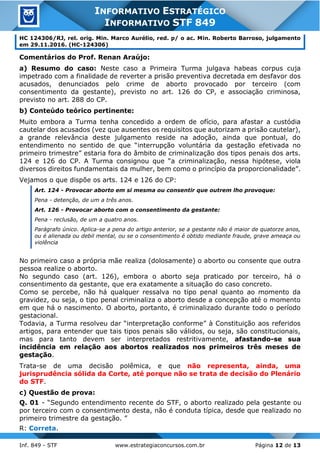 Inf. 849 - STF www.estrategiaconcursos.com.br Página 12 de 13
INFORMATIVO ESTRATÉGICO
INFORMATIVO STF 849
HC 124306/RJ, rel. orig. Min. Marco Aurélio, red. p/ o ac. Min. Roberto Barroso, julgamento
em 29.11.2016. (HC-124306)
Comentários do Prof. Renan Araújo:
a) Resumo do caso: Neste caso a Primeira Turma julgava habeas corpus cuja
impetrado com a finalidade de reverter a prisão preventiva decretada em desfavor dos
acusados, denunciados pelo crime de aborto provocado por terceiro (com
consentimento da gestante), previsto no art. 126 do CP, e associação criminosa,
previsto no art. 288 do CP.
b) Conteúdo teórico pertinente:
Muito embora a Turma tenha concedido a ordem de ofício, para afastar a custódia
cautelar dos acusados (vez que ausentes os requisitos que autorizam a prisão cautelar),
a grande relevância deste julgamento reside na adoção, ainda que pontual, do
entendimento no sentido de que “interrupção voluntária da gestação efetivada no
primeiro trimestre” estaria fora do âmbito de criminalização dos tipos penais dos arts.
124 e 126 do CP. A Turma consignou que “a criminalização, nessa hipótese, viola
diversos direitos fundamentais da mulher, bem como o princípio da proporcionalidade”.
Vejamos o que dispõe os arts. 124 e 126 do CP:
Art. 124 - Provocar aborto em si mesma ou consentir que outrem lho provoque:
Pena - detenção, de um a três anos.
Art. 126 - Provocar aborto com o consentimento da gestante:
Pena - reclusão, de um a quatro anos.
Parágrafo único. Aplica-se a pena do artigo anterior, se a gestante não é maior de quatorze anos,
ou é alienada ou debil mental, ou se o consentimento é obtido mediante fraude, grave ameaça ou
violência
No primeiro caso a própria mãe realiza (dolosamente) o aborto ou consente que outra
pessoa realize o aborto.
No segundo caso (art. 126), embora o aborto seja praticado por terceiro, há o
consentimento da gestante, que era exatamente a situação do caso concreto.
Como se percebe, não há qualquer ressalva no tipo penal quanto ao momento da
gravidez, ou seja, o tipo penal criminaliza o aborto desde a concepção até o momento
em que há o nascimento. O aborto, portanto, é criminalizado durante todo o período
gestacional.
Todavia, a Turma resolveu dar “interpretação conforme” à Constituição aos referidos
artigos, para entender que tais tipos penais são válidos, ou seja, são constitucionais,
mas para tanto devem ser interpretados restritivamente, afastando-se sua
incidência em relação aos abortos realizados nos primeiros três meses de
gestação.
Trata-se de uma decisão polêmica, e que não representa, ainda, uma
jurisprudência sólida da Corte, até porque não se trata de decisão do Plenário
do STF.
c) Questão de prova:
Q. 01 - “Segundo entendimento recente do STF, o aborto realizado pela gestante ou
por terceiro com o consentimento desta, não é conduta típica, desde que realizado no
primeiro trimestre da gestação. ”
R: Correta.
 