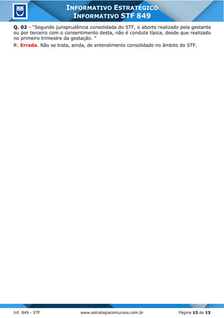 Inf. 849 - STF www.estrategiaconcursos.com.br Página 13 de 13
INFORMATIVO ESTRATÉGICO
INFORMATIVO STF 849
Q. 02 - “Segundo jurisprudência consolidada do STF, o aborto realizado pela gestante
ou por terceiro com o consentimento desta, não é conduta típica, desde que realizado
no primeiro trimestre da gestação. ”
R: Errada. Não se trata, ainda, de entendimento consolidado no âmbito do STF.
 