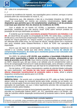Inf. 849 - STF www.estrategiaconcursos.com.br Página 2 de 13
INFORMATIVO ESTRATÉGICO
INFORMATIVO STF 849
XII - cabe à lei complementar:
(...)
e) excluir da incidência do imposto, nas exportações para o exterior, serviços e outros
produtos além dos mencionados no inciso X, "a";
Observa-se que, não obstante o fato de a imunidade tributária do ICMS em
relação às exportações ser restrita aos produtos industrializados, havia outro
dispositivo que permitia que a lei complementar ampliasse o rol de produtos
e serviços que estariam fora do alcance da incidência do ICMS.
Com a edição da Lei Kandir (LC 87/96), o legislador, utilizando-se dessa
permissão, estabeleceu que não deveria incidir ICMS sobre nenhum produto ou
prestação de serviços destinados ao exterior.
É evidente que tal medida acarretaria prejuízo financeiro aos Estados e ao
DF, em decorrência da queda na arrecadação do ICMS. Por conta disso, a própria LC
87/96 previu uma forma de compensação financeira a tais entes, que se resumia numa
espécie de “seguro garantia” ou “seguro receita”, no qual a compensação financeira a
ser efetuada pela União tinha, em sua base de cálculo, relação direta com o montante
que seria recebido pelos Estados-Membros a título de ICMS nas operações de
exportação.
Ocorre que tal regra de compensação sofreu duas alterações legislativas (LC
102/00 e LC 115/02), sendo que esta última alterou a forma de cálculo da
compensação financeira, de modo que o montante passou a ser calculado com
base em fatores políticos.
Em 2003, foi editada a EC 42/03, que ampliou a imunidade tributária do
ICMS sobre exportações a todos os produtos e serviços, adequando-se ao
texto já previsto na LC 87/96. Essa mesma emenda constitucional inseriu o art. 91
ao ADCT, dispondo que, até que viesse a ser editada uma lei complementar sobre a
forma de compensação financeira em razão da desoneração, seria utilizado o critério já
previsto na LC 87/96. Vale ressaltar que até hoje tal lei complementar não foi editada.
Por tal motivo, o STF julgou improcedente o pedido do referido Estado (utilização
de outro coeficiente), em função de não haver possibilidade de o Judiciário
alterar disposição constitucional já existente sobre o tema, afinal o próprio
dispositivo constitucional aponta para a LC 87/96.
c) Questão de prova:
INÉDITA/2016 – De acordo com a jurisprudência do STF, cabe ao Poder Judiciário
alterar índice de repasse do montante devido pela União, previsto na Lei Kandir, em
razão de compensação financeira decorrente da desoneração do ICMS devido sobre as
operações de exportação, vez que o índice legalmente previsto não corresponde aos
prejuízos arcados pelos Estados.
Comentário: Embora se trate de tema bastante específico, o STF decidiu que, havendo
previsão na Constituição Federal (ADCT, art. 91), apontando para a Lei Kandir, não
cabe ao Judiciário alterar disposição constitucional já existente sobre o tema. Questão
errada.
Federalismo fiscal e omissão legislativa
O Plenário, em conclusão, julgou procedente ação direta de inconstitucionalidade por omissão ajuizada
em face de alegada lacuna legislativa, no tocante à edição, pelo Congresso Nacional, da lei complementar
 