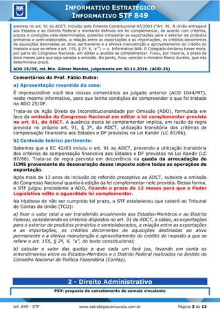 Inf. 849 - STF www.estrategiaconcursos.com.br Página 3 de 13
INFORMATIVO ESTRATÉGICO
INFORMATIVO STF 849
prevista no art. 91 do ADCT, incluído pela Emenda Constitucional 42/2003 (“Art. 91. A União entregará
aos Estados e ao Distrito Federal o montante definido em lei complementar, de acordo com critérios,
prazos e condições nela determinados, podendo considerar as exportações para o exterior de produtos
primários e semi-elaborados, a relação entre as exportações e as importações, os créditos decorrentes
de aquisições destinadas ao ativo permanente e a efetiva manutenção e aproveitamento do crédito do
imposto a que se refere o art. 155, § 2º, X, ‘a’”) — v. Informativo 848. O Colegiado declarou haver mora,
por parte do Congresso Nacional, em editar a aludida lei complementar. Fixou, por maioria, o prazo de
doze meses para que seja sanada a omissão. No ponto, ficou vencido o ministro Marco Aurélio, que não
determinava prazo.
ADO 25/DF, rel. Min. Gilmar Mendes, julgamento em 30.11.2016. (ADO-25)
Comentários do Prof. Fábio Dutra:
a) Apresentação resumida do caso:
É imprescindível você leia nossos comentários ao julgado anterior (ACO 1044/MT),
neste mesmo informativo, para que tenha condições de compreender o que foi tratado
na ADO 25/DF.
Trata-se de Ação Direta de Inconstitucionalidade por Omissão (ADO), formulada em
face da omissão do Congresso Nacional em editar a lei complementar prevista
no art. 91, do ADCT. A ausência desta lei complementar implica, em razão da regra
prevista no próprio art. 91, § 3º, do ADCT, utilização transitória dos critérios de
compensação financeira aos Estados e DF previstos na Lei Kandir (LC 87/96).
b) Conteúdo teórico pertinente:
Sabemos que a EC 42/03 incluiu o art. 91 ao ADCT, prevendo a utilização transitória
dos critérios de compensação financeira aos Estados e DF previstos na Lei Kandir (LC
87/96). Trata-se de regra prevista em decorrência na queda da arrecadação do
ICMS proveniente da desoneração desse imposto sobre todas as operações de
exportação.
Após mais de 13 anos da inclusão do referido preceptivo ao ADCT, subsiste a omissão
do Congresso Nacional quanto à edição da lei complementar nele prevista. Dessa forma,
o STF julgou procedente a ADO, fixando o prazo de 12 meses para que o Poder
Legislativo edite a aguardada lei complementar.
Na hipótese de não ser cumprido tal prazo, o STF estabeleceu que caberá ao Tribunal
de Contas da União (TCU):
a) fixar o valor total a ser transferido anualmente aos Estados-Membros e ao Distrito
Federal, considerando os critérios dispostos no art. 91 do ADCT, a saber, as exportações
para o exterior de produtos primários e semielaborados, a relação entre as exportações
e as importações, os créditos decorrentes de aquisições destinadas ao ativo
permanente e a efetiva manutenção e aproveitamento do crédito do imposto a que se
refere o art. 155, § 2º, X, “a”, do texto constitucional;
b) calcular o valor das quotas a que cada um fará jus, levando em conta os
entendimentos entre os Estados-Membros e o Distrito Federal realizados no âmbito do
Conselho Nacional de Política Fazendária (Confaz).
2 - Direito Administrativo
PSV: proposta de cancelamento de súmula vinculante
 