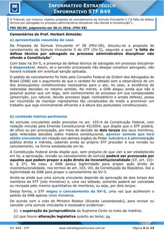Inf. 849 - STF www.estrategiaconcursos.com.br Página 4 de 13
INFORMATIVO ESTRATÉGICO
INFORMATIVO STF 849
O Tribunal, por maioria, rejeitou proposta de cancelamento da Súmula Vinculante 5 (“A falta de defesa
técnica por advogado no processo administrativo disciplinar não ofende a Constituição”).
PSV 58/DF, julgamento em 30.11.2016. (PSV-58)
Comentários do Prof. Herbert Almeida:
a) apresentação resumida do caso
Na Proposta de Súmula Vinculante nº 58 (PSV-58), discutiu-se a proposta de
cancelamento da Súmula Vinculante 5 do STF (SV-5), segundo a qual “a falta de
defesa técnica por advogado no processo administrativo disciplinar não
ofende a Constituição".
Com base na SV-5, a presença da defesa técnica de advogado em processo disciplinar
é dispensável. Assim, se o servidor processado não desejar constituir advogado, não
haverá nulidade em eventual sanção aplicada.
O pedido de cancelamento foi feito pelo Conselho Federal da Ordem dos Advogados do
Brasil (OAB) sob o argumento de que o verbete foi editado sem a observância de um
dos pressupostos constitucionais necessários para o ato, no caso, a existência de
reiteradas decisões no mesmo sentido. No mérito, a OAB alegou ainda que não é
possível aceitar que um leigo, sem conhecimento do processo em sua complexidade
(prescrição, juiz natural, devido processo legal, contraditório e ampla defesa), possa
ser incumbido de manejar ingredientes tão complicados de modo a promover um
trabalho que seja minimamente eficiente e à altura dos postulados constitucionais.
b) conteúdo teórico pertinente
As súmulas vinculantes estão previstas no art. 103-A da Constituição Federal, com
redação incluída pela Emenda Constitucional 45/2004, que dispõe que o STF poderá,
de ofício ou por provocação, por meio de decisão de dois terços dos seus membros,
após reiteradas decisões sobre matéria constitucional, aprovar súmula que terá
efeito vinculante em relação aos demais órgãos do Poder Judiciário e à administração
pública direta e indireta, cabendo ainda ao próprio STF proceder à sua revisão ou
cancelamento, na forma estabelecida em lei.
A Constituição Federal ainda dispõe que, sem prejuízo do que vier a ser estabelecido
em lei, a aprovação, revisão ou cancelamento de súmula poderá ser provocada por
aqueles que podem propor a ação direta de inconstitucionalidade (CF, art. 103-
A, § 2º). No caso, a OAB possui legitimidade para propor ação direta de
inconstitucionalidade, nos termos do art. 103, VII, da Constituição da República. Daí a
legitimidade da OAB para propor o cancelamento da SV-5.
Anota-se ainda que uma súmula vinculante depende da aprovação de dois terços dos
membros do STF (oito ministros) e, uma vez editada, somente poderá ser cancelada
ou revisada pelo mesmo quantitativo de membros, ou seja, por dois terços.
Dessa forma, o STF negou o cancelamento da SV-5, uma vez que acolheram o
pedido da OAB apenas cinco ministros.
De acordo com o voto do Ministro Relator (Ricardo Lewandowski), para revisar ou
cancelar uma súmula vinculante é necessário evidenciar:
(i) a superação da jurisprudência da Suprema Corte no trato da matéria;
(ii) que houve alteração legislativa quanto ao tema; ou
 