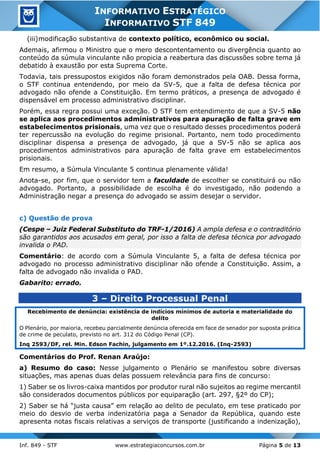 Inf. 849 - STF www.estrategiaconcursos.com.br Página 5 de 13
INFORMATIVO ESTRATÉGICO
INFORMATIVO STF 849
(iii)modificação substantiva de contexto político, econômico ou social.
Ademais, afirmou o Ministro que o mero descontentamento ou divergência quanto ao
conteúdo da súmula vinculante não propicia a reabertura das discussões sobre tema já
debatido à exaustão por esta Suprema Corte.
Todavia, tais pressupostos exigidos não foram demonstrados pela OAB. Dessa forma,
o STF continua entendendo, por meio da SV-5, que a falta de defesa técnica por
advogado não ofende a Constituição. Em termo práticos, a presença de advogado é
dispensável em processo administrativo disciplinar.
Porém, essa regra possui uma exceção. O STF tem entendimento de que a SV-5 não
se aplica aos procedimentos administrativos para apuração de falta grave em
estabelecimentos prisionais, uma vez que o resultado desses procedimentos poderá
ter repercussão na evolução do regime prisional. Portanto, nem todo procedimento
disciplinar dispensa a presença de advogado, já que a SV-5 não se aplica aos
procedimentos administrativos para apuração de falta grave em estabelecimentos
prisionais.
Em resumo, a Súmula Vinculante 5 continua plenamente válida!
Anota-se, por fim, que o servidor tem a faculdade de escolher se constituirá ou não
advogado. Portanto, a possibilidade de escolha é do investigado, não podendo a
Administração negar a presença do advogado se assim desejar o servidor.
c) Questão de prova
(Cespe – Juiz Federal Substituto do TRF-1/2016) A ampla defesa e o contraditório
são garantidos aos acusados em geral, por isso a falta de defesa técnica por advogado
invalida o PAD.
Comentário: de acordo com a Súmula Vinculante 5, a falta de defesa técnica por
advogado no processo administrativo disciplinar não ofende a Constituição. Assim, a
falta de advogado não invalida o PAD.
Gabarito: errado.
3 – Direito Processual Penal
Recebimento de denúncia: existência de indícios mínimos de autoria e materialidade do
delito
O Plenário, por maioria, recebeu parcialmente denúncia oferecida em face de senador por suposta prática
de crime de peculato, previsto no art. 312 do Código Penal (CP).
Inq 2593/DF, rel. Min. Edson Fachin, julgamento em 1º.12.2016. (Inq-2593)
Comentários do Prof. Renan Araújo:
a) Resumo do caso: Nesse julgamento o Plenário se manifestou sobre diversas
situações, mas apenas duas delas possuem relevância para fins de concurso:
1) Saber se os livros-caixa mantidos por produtor rural não sujeitos ao regime mercantil
são considerados documentos públicos por equiparação (art. 297, §2º do CP);
2) Saber se há “justa causa” em relação ao delito de peculato, em tese praticado por
meio do desvio de verba indenizatória paga a Senador da República, quando este
apresenta notas fiscais relativas a serviços de transporte (justificando a indenização),
 