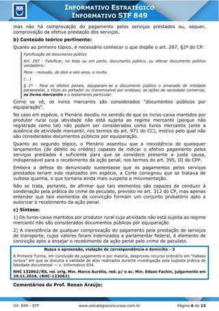 Inf. 849 - STF www.estrategiaconcursos.com.br Página 6 de 13
INFORMATIVO ESTRATÉGICO
INFORMATIVO STF 849
mas não há comprovação do pagamento pelos serviços prestados ou, sequer,
comprovação da efetiva prestação dos serviços.
b) Conteúdo teórico pertinente:
Quanto ao primeiro tópico, é necessário conhecer o que dispõe o art. 297, §2º do CP:
Falsificação de documento público
Art. 297 - Falsificar, no todo ou em parte, documento público, ou alterar documento público
verdadeiro:
Pena - reclusão, de dois a seis anos, e multa.
(...)
§ 2º - Para os efeitos penais, equiparam-se a documento público o emanado de entidade
paraestatal, o título ao portador ou transmissível por endosso, as ações de sociedade comercial,
os livros mercantis e o testamento particular.
Como se vê, os livros mercantis são considerados “documentos públicos por
equiparação”.
No caso em espécie, o Plenário decidiu no sentido de que os livros-caixa mantidos por
produtor rural cuja atividade não está sujeita ao regime mercantil (porque não
registrada como tal) não podem ser considerados como livros mercantis (ante a
ausência de atividade mercantil, nos termos do art. 971 do CC), motivo pelo qual não
são considerados documentos públicos por equiparação.
Quanto ao segundo tópico, o Plenário assentou que a inexistência de quaisquer
lançamentos (de débito ou crédito) capazes de indicar o efetivo pagamento pelos
serviços prestados é suficiente para que se considere presente a justa causa,
indispensável para o recebimento da ação penal, nos termos do art. 395, III do CPP.
Embora a defesa do denunciado sustentasse que os pagamentos pelos serviços
prestados teriam sido realizados em espécie, a Corte consignou que se tratava de
vultosa quantia, o que tornaria ainda mais suspeita a movimentação.
Não se trata, portanto, de afirmar que tais elementos são capazes de conduzir à
condenação pela prática do crime de peculato, previsto no art. 312 do CP, mas apenas
entender que tais elementos de convicção formam um conjunto probatório apto a
autorizar o recebimento da ação penal.
c) Síntese:
1) Os livros-caixa mantidos por produtor rural cuja atividade não está sujeita ao regime
mercantil não são considerados documentos públicos por equiparação.
2) A inexistência de qualquer comprovação do pagamento pela prestação de serviços
de transporte, cujos valores foram indenizados a parlamentar federal, é elemento de
convicção apto a ensejar o recebimento da ação penal pelo crime de peculato.
Busca e apreensão, violação de correspondência e domicílio - 2
A Primeira Turma, em conclusão de julgamento e por maioria, desproveu recurso ordinário em “habeas
corpus” em que se discutia a validade de atos realizados durante investigação pela suposta prática de
falsidade documental — v. Informativo 834.
RHC 132062/RS, rel. orig. Min. Marco Aurélio, red. p/ o ac. Min. Edson Fachin, julgamento em
29.11.2016. (RHC-123062)
Comentários do Prof. Renan Araújo:
 